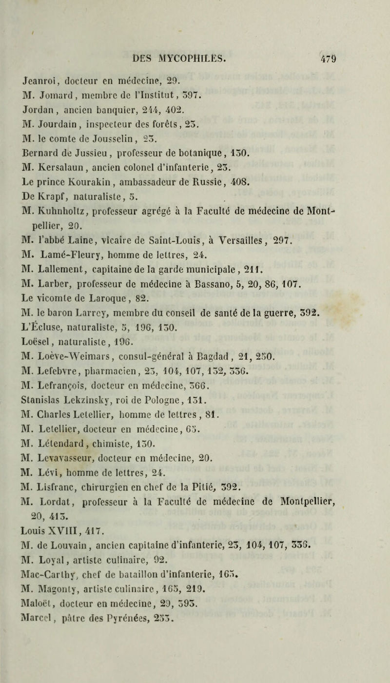 Jeanroi, docteur en médecine, 29. M. Jomard , membre de l’Institut, 597. Jordan, ancien banquier, 244, 402. M. Jourdain , inspecteur des forêts, 25. M. le comte de Jousselin , 25. Bernard de Jussieu, professeur de botanique, 150. M. Iversalaun, ancien colonel d’infanterie, 25. Le prince Kourakin, ambassadeur de Russie, 40S. De Krapf, naturaliste, 5. M. Kuhnholtz, professeur agrégé à la Faculté de médecine de Mont- pellier, 20. M. l’abbé Laine, vicaire de Saint-Louis, à Versailles, 297. M. Lamé-Fleury, homme de lettres, 24. M. Lallement, capitaine de la garde municipale, 211. M. Larber, professeur de médecine à Bassano, 5, 20, 86, 107. Le vicomte de Laroque, 82. M. le baron Larrey, membre du conseil de santé de la guerre, 592. L’Écluse, naturaliste, 5, 196, 150. Loësel, naturaliste, 196. M. Loève-Weimars, consul-général à Bagdad, 21, 250. M. Lefebvre, pharmacien, 25, 104, 107, 152, 556. M. Lefrançois, docteur en médecine, 566. Stanislas Lekzinsky, roi de Pologne, 151. M. Charles Letellier, homme de lettres, 81. M. Letellier, docteur en médecine, 65. M. Létendard, chimiste, 150. M. Levavasseur, docteur en médecine, 20. M. Lévi, homme de lettres, 24. M. Lisfranc, chirurgien en chef de la Pitié, 592. M. Lordat, professeur à la Faculté de médecine de Montpellier, 20, 415. Louis XVIII, 417. M. de Louvain, ancien capitaine d’infanterie, 23, 104, 107, 338. M. Loyal, artiste culinaire, 92. Mac-Carlhy, chef de bataillon d’infanterie, 165. M. Magonly, artiste culinaire, 165, 219. Maloët, docteur en médecine, 29, 593. Marcel, pâtre des Pyrénées, 253.