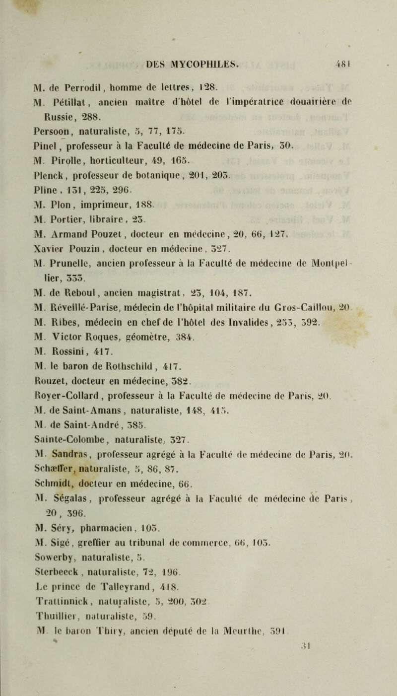 M. de Perrodil, homme de lettres, 128. M. Pétillât, ancien maître d’hôtel de l’impératrice douairière de Russie, 288. Persoon, naturaliste, 5, 77, 175. Pinel, professeur à la Faculté de médecine de Paris, 50. M. Pirolle, horticulteur, 49, 465. Plenck, professeur de botanique, 201, 205. Pline , 151, 225, 296. M. Plon, imprimeur, 188. M. Portier, libraire, 25. M. Armand Pouzet, docteur en médecine, 20, 66, 127, Xavier Pouzin, docteur en médecine, 527. M. Prunelle, ancien professeur à la Faculté de médecine de Monlpel lier, 555. M. de Reboul, ancien magistrat, 25, 104, 187. M. Réveillé-Parise, médecin de l’hôpital militaire du Gros-Caillou, 20 M. Ribes, médecin en chef de l’hôtel des Invalides, 255, 592. M. Victor Roques, géomètre, 384. M. Rossini, 417. M. le baron de Rothschild , 417. Rouzet, docteur en médecine, 382. Royer-Collard, professeur à la Faculté de médecine de Paris, 20. M. de Saint-Amans , naturaliste, 148, 415. M. de Saint-André, 385. Sainte-Colombe, naturaliste; 327. M. Sandras, professeur agrégé à la Faculté de médecine de Paris, 20, Schaeffer, naturaliste, 5, 86, 87. Schmidt, docteur en médecine, 66. M. Ségalas, professeur agrégé à la Faculté de médecine de Paris, 20, 396. M. Séry, pharmacien, 105. M. Sigé, greffier au tribunal de commerce, 66, 103. Sowerby, naturaliste, 5. Sterbecck , naturaliste, 72, 196. Le prince de Talleyrand, 418. Trattinnick, naturaliste, 5, 200, 302 Thuillier, naturaliste, 59. M le baron Thiry, ancien député de la Mcurthe, 591