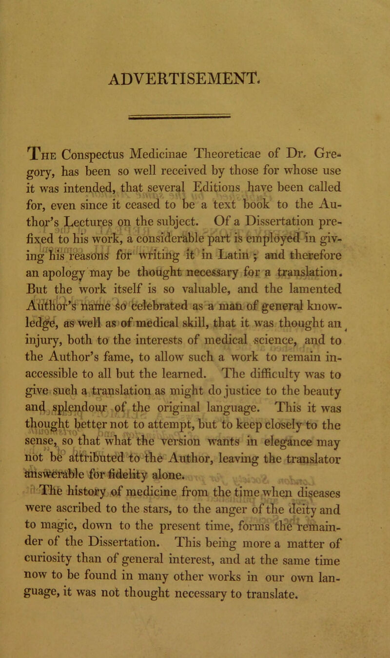 advertisement. The Conspectus Medicinae Theoreticae of Dr, Gre- gory, has been so well received by those for whose use it was intended, that several Editions have been called for, even since it ceased to be a text book to the Au- thor’s Lectures on the subiect. Of a Dissertation pre- fixed to his work, a considerable part is employed in giv- ing'his reasons for writing it in Latin ; and therefore an apology may be thought necessary for a translation. But the work itself is so valuable, and the lamented Aiifhbf’s nathe So celebrated as a man of general know- ledge, as well as of medical skill, that it was thought an ^ injury, both to the interests of medical science, and to the Author’s fame, to allow such a work to remain in- accessible to all but the learned. The difficulty was to give such a translation as might do justice to the beauty and, splendour of the original language. This it was thought better not to attempt, but to keep closely to the sense, so that wha? the version wants in elegance may not be atitributed to the Author, leaving the translator answerable for fidelity alone. ^ The history of medicine from the time when diseases were ascribed to the stars, to the anger of the deity and to magic, down to the present time, forms th'e remain- der of the Dissertation. This being more a matter of curiosity than of general interest, and at the same time now to be found in many other works in our own lan- guage, it was not thought necessary to translate.