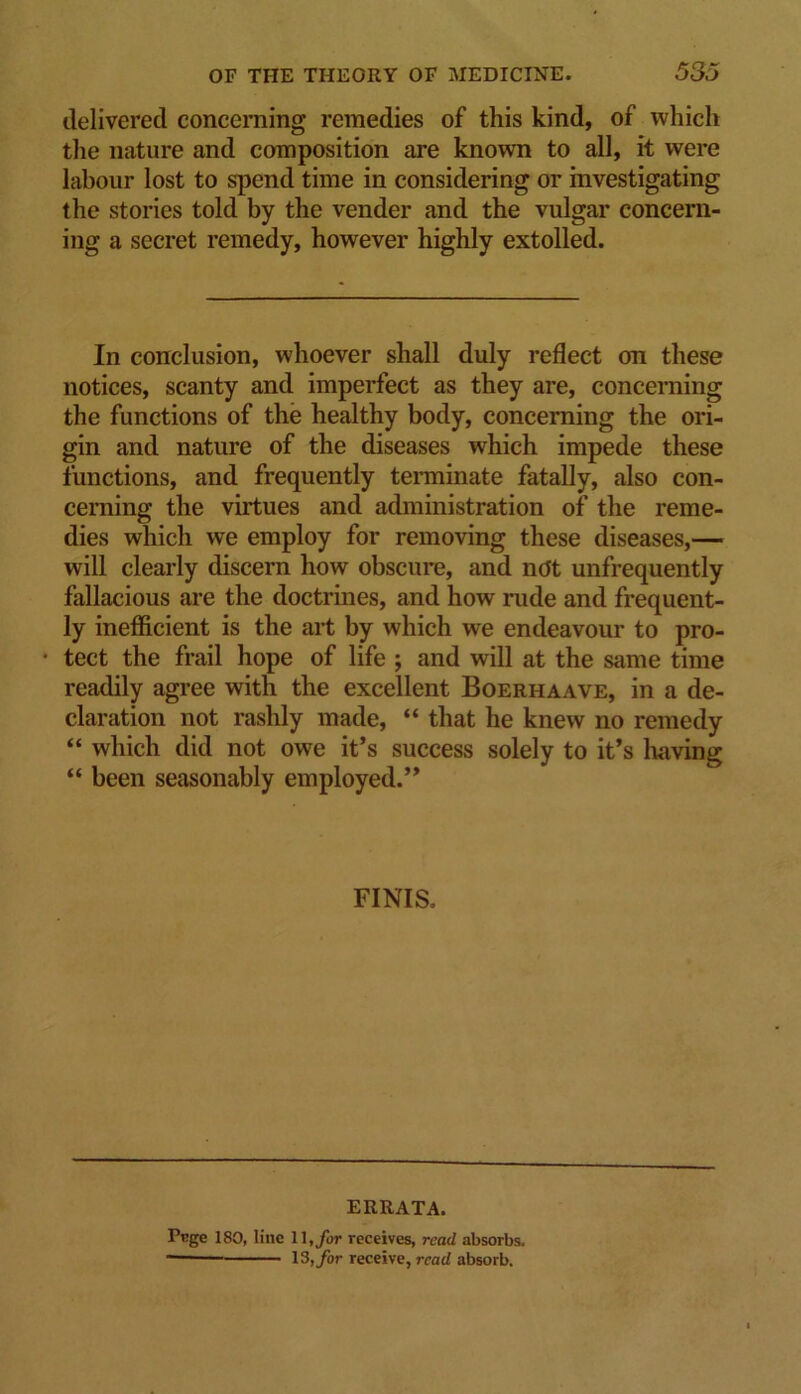 delivered conceraing remedies of this kind, of which tlie nature and composition are known to all, it were labour lost to spend time in considering or investigating the stories told by the vender and the vulgar concern- ing a secret remedy, however highly extolled. In conclusion, whoever shall duly reflect on these notices, scanty and imperfect as they are, conceraing the functions of the healthy body, conceraing the ori- gin and nature of the diseases which impede these functions, and frequently terminate fatally, also con- cerning the virtues and administration of the reme- dies which we employ for removing these diseases,— will clearly discern how obscure, and ndt unfrequently fallacious are the doctrines, and how rude and frequent- ly inefficient is the art by which we endeavour to pro- • tect the frail hope of life ; and will at the same time readily agree with the excellent Boerhaave, in a de- claration not rashly made, “ that he knew no remedy “ which did not owe it’s success solely to it’s liaving “ been seasonably employed.” FINIS. ERRATA. Pcge 180, line 11, receives, read absorbs. 13,ybr receive, read absorb.