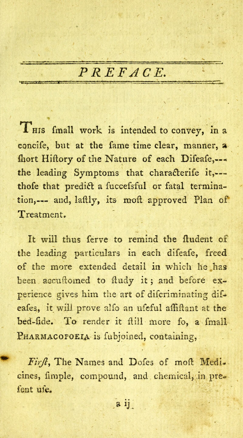 1 his fmall work is intended to convey, in a concife, but at the fame time clear, manner, a fiiort Hiftory of the Nature of each Bifeafe,—< the leading Symptoms that chara£terife it,— thofe that predift a fuccefsful or fatal termina- tion,— and, laftiy, its moft approved Plan of Treatment, It will thus ferve to remind the flu dent of the leading particulars in each difeafe, freed of the more extended detail in which he has been aeciiftomed to fludy it; and before ex- perience gives him the art of difcriminating dif- eafes, it will prove alfo an ufeful afliftant at the bed-fide. To render it flill more fo, a fmall Pharmacopoeia is fubjoined, containing, FirJ?, The Names and Dofes of moil: Medi- cines, Ample, compound, and chemical, in pre- fent ufe*