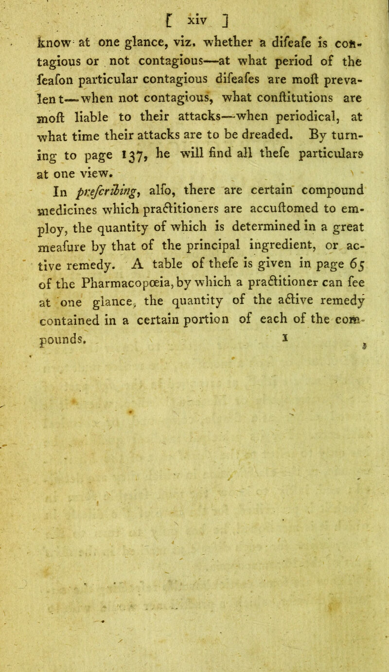 C xiv ] know at one glance, viz. whether a difeafe is cofc* tagious or not contagious—at what period of the feafon particular contagious difeafes are moft preva- lent—when not contagious, what conftitutions are Hioft liable to their attacks—when periodical, at what time their attacks are to be dreaded. By turn- ing to page 137, he wTiil find all thefe particulars at one view. In prefcribing, alfo, there are certain compound medicines which pra&itioners are accuftomed to em- ploy, the quantity of which is determined in a great meafure by that of the principal ingredient, or ac- tive remedy. A table of thefe is given in page 65 of the Pharmacopoeia, by which a pra&itioner can fee at one glance, the quantity of the aftive remedy contained in a certain portion of each of the com pounds. 1