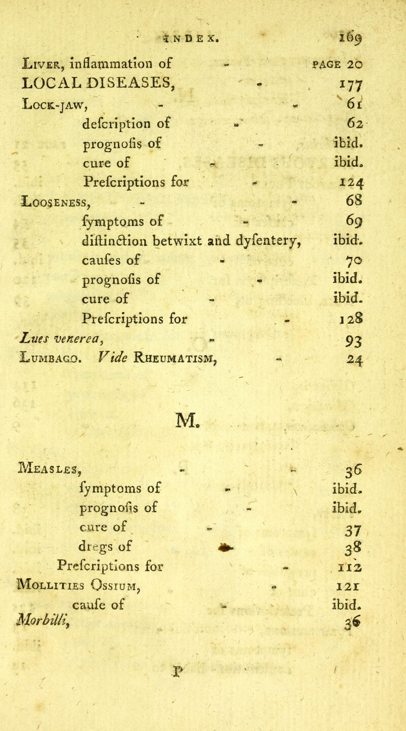 Liver, inflammation of PAGE 20 LOCAL DISEASES, 177 Lock-jaw, 6i defcription of 62 prognofls of ibid. cure of ibid. Prefcriptions for 124 Looseness, 68 fymptoms of 69 diftin&ion betwixt and dyfentery, ibid. caufes of 70 prognofls of ibid. cure of ibid. Prefcriptions for 128 Lues venerea, 93 Lumbago. Vide Rheumatism, 24 M. Measles, 36 fymptoms of ibid. prognofls of ibid. cure of - 37 dregs of 3g Prefcriptions for 112 Mollities Qssium, - I2r caufe of s. ibid. Morbilli, p