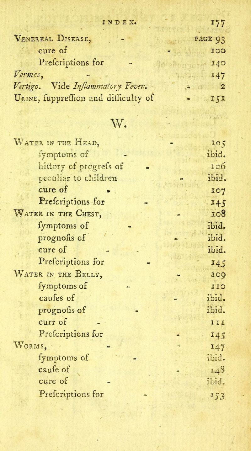 Venereal Disease, - page 93 cure of - 1 GO Prefcriptions for - 140 Vermes, » 147 Vertigo. Vide Inflammatory Fever. - 2 Urine, fuppreffion and difficulty or - 151 w. Water in the Head, - 105 fymptoms of - ibid, liiitory of progrefs of 106 peculiar to children - ibid, cure of 107 Prefcriptions for - 245 Water in the Chest, - 108 fymptoms of - ibid, prognofis of - ibid, cure of - - ibid. Prefcriptions for - 14 c Water in the Belly, - 109 fymptoms of - no caufes of - ibid, prognofis of - ibid, curr of III Prefcriptions for - 145 Worms, - 147 fymptoms of - ibid, caufe of - 148 cure of - ibid.