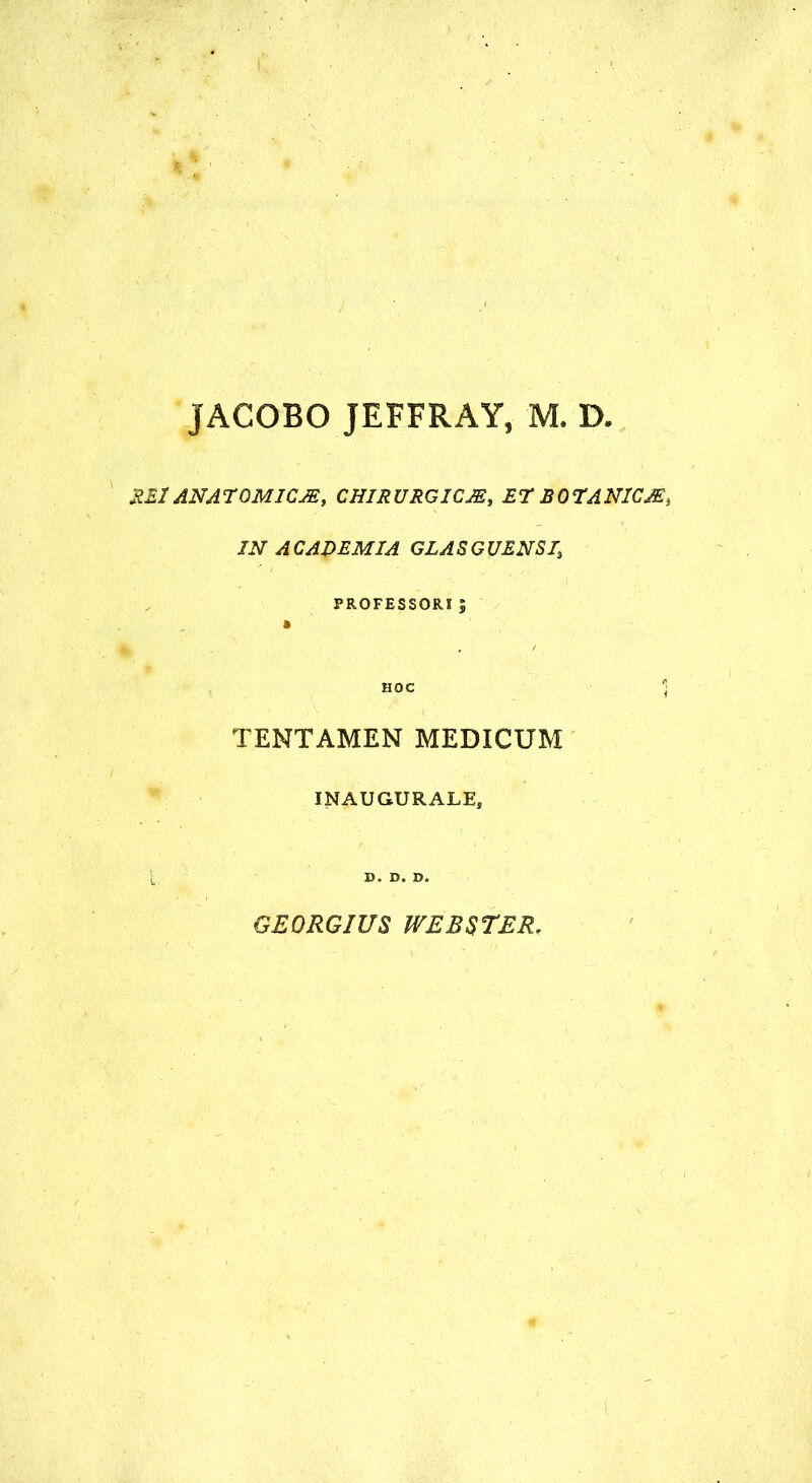 JACOBO JEFFRAY, M. D. REI ANArOMICJEy CHIRURGICJE, ET JBOTAN1CJE, IN A CADEM IA GLA S G UENSI\ PROFESSORI; HOC 1 TENTAMEN MEDICUM INAUGURALE, D. D. D. GEORGIUS WEBSTER,