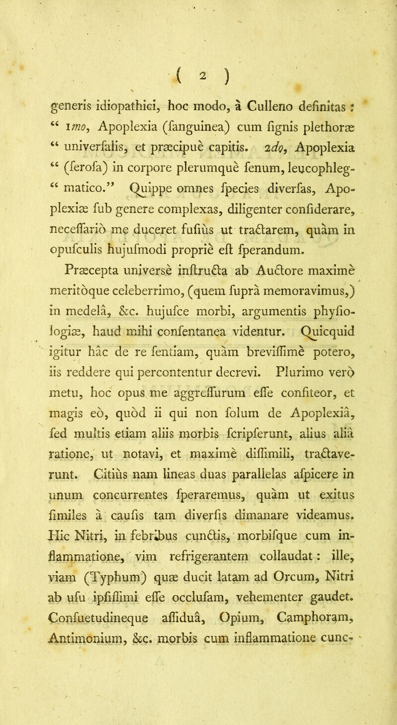 generis idiopathici, hoc modo, a Culleno definitas t <c imo, Apoplexia (fanguinea.) cum fignis plethorse “ univerfalis, et praecipue capitis. 2do, Apoplexia M (ferofa) in corpore plerumque fenum, leucophleg- 66 matico.” Quippe omnes fpecies diverfas, Apo- plexiae fub genere complexas, diligenter confiderare, neceflfario me duceret fufms ut tra&arem, quam in opufculis hujufmodi proprie efl fperandum. Praecepta universe inflrudla ab Auctore maxime meritbque celeberrimo, (quem fupra memoravimus,} in medela, &c. hujufce morbi, argumentis phyfio- logias, haud mihi confentanea videntur. Quicquid igitur hac de re fentiam, quam breviffim£ potero, iis reddere qui percontentur decrevi. Plurimo vero metu, hoc opus me aggreffurum effe confiteor, et magis eo, quod ii qui non folum de Apoplexia, fed multis etiam aliis morbis fcripferunt, alius alia ratione, ut notavi, et maxime diflimili, tra&ave- runt. Citius nam lineas duas parallelas afpicere in unum concurrentes fperaremus, quam ut exitus fimiles a caufis tam diverfis dimanare videamus. Plic Nitri, in febribus cundtis, morbifque cum in- flammatione, vim refrigerantem collaudat: ille, viam (Typhum) quae ducit latam ad Orcum, Nitri ab ufu ipfifTimi effe occlufam, vehementer gaudet. Confuetudineque aflidua, Opium, Camphoram, Antimonium, &c. morbis cum inflammatione cunc-