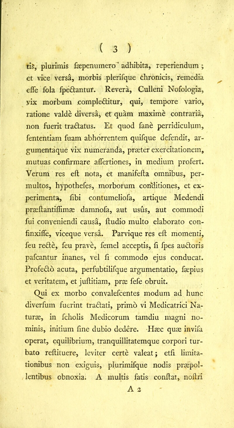 ti§, plurimis faepenumero ” adhibita, reperiendum ; et vice versa, morbis plerifque chronicis, remedia effe fola fpe&antur. Revera, Culleni Nofologia, yix morbum eompledlitur, qui, tempore vario, ratione valde diversa* et quam maxime contraria, non fuerit tra&atus. Et quod fane perridiculum, fententiam fuam abhorrentem quifque defendit, ar- gumentaque vix numeranda, praeter exercitationem, mutuas confirmare affertiones, in medium profert. Verum res efl nota, et manifefta omnibus, per- multos, hypothefes, morborum conditiones, et ex- perimenta, fibi contumeliofa, artique Medendi praeflantiffimse damnofa, aut usus, aut commodi fui conveniendi causa, ftudio multo elaborato con- finxiffe, viceque versa. Parvique res efl momenti, feu re£te, feu prave, femel acceptis, fi fpes audtoris pafcantur inanes, vel fi commodo ejus conducat. Profe&o acuta, perfubtilifque argumentatio, faepius et veritatem, et juflitiam, prae fefe obruit. Qui ex morbo convalefcentes modum ad hunc diverfum fuerint tra&ati, primo vi Medicatrici Na- turae, in fcholis Medicorum tamdiu magni no- minis, initium fme dubio dedere. -Haec quae invifa operat, equilibrium, tranquillitatemque corpori tur- bato reflituere, leviter certe valeat; etfl limita- tionibus non exiguis, plurimifque nodis praepol- lentibus obnoxia. A multis fatis conflat, noflri A 2