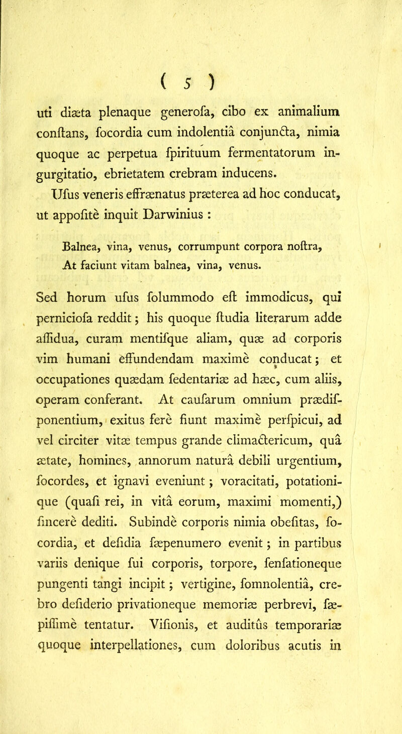 uti diaeta plenaque generofa, cibo ex animalium conflans, focordia cum indolentia conjun&a, nimia quoque ac perpetua fpirituum fermentatorum in- gurgitatio, ebrietatem crebram inducens. Ufus veneris effraenatus praeterea ad hoc conducat, ut appofite inquit Darwinius : Balnea, vina, venus, corrumpunt corpora noftra. At faciunt vitam balnea, vina, venus. Sed horum ufus folummodo eft immodicus, qui perniciofa reddit; his quoque fludia literarum adde affidua, curam mentifque aliam, quae ad corporis vim humani effundendam maxime conducat; et occupationes quaedam fedentariae ad haec, cum aliis, operam conferant. At caufarum omnium praedif- ponentium, exitus fere fiunt maxime perfpicui, ad vel circiter vitae tempus grande climadlericum, qua aetate, homines, annorum natura debili urgentium, focordes, et ignavi eveniunt; voracitati, potationi- que (quafi rei, in vita eorum, maximi momenti,) fmcere dediti. Subinde corporis nimia obefitas, fo- cordia, et defidia faepenumero evenit; in partibus variis denique fui corporis, torpore, fenfationeque pungenti tangi incipit; vertigine, fomnolentia, cre- bro defiderio privationeque memoriae perbrevi, fae- piffime tentatur. Vifionis, et auditus temporariae quoque interpellationes, cum doloribus acutis in