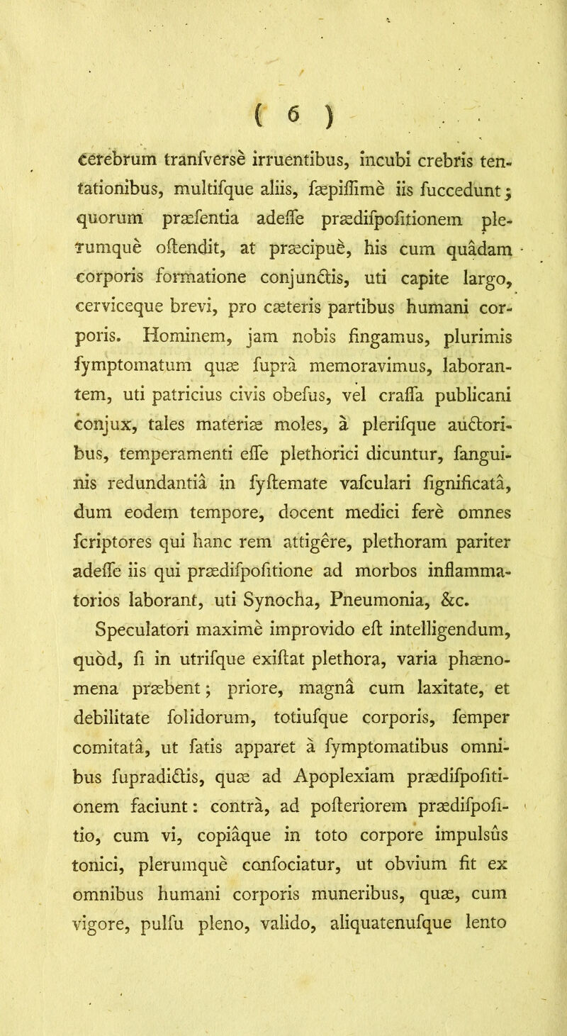 cerebrum tranfverse irruentibus, incubi crebris ten- tationibus, multifque aliis, faepiflime iis fuccedunt; quorum praefentia adede praedifpofitionem ple- tumque odendit, at praecipui, his cum quadam corporis formatione conjunctis, uti capite largo, cerviceque brevi, pro caeteris partibus humani cor- poris. Hominem, jam nobis fingamus, plurimis fymptomatum quae fupra memoravimus, laboran- tem, uti patricius civis obefus, vel craflfa publicani conjux, tales materiae moles, a plerifque audtori- bus, temperamenti efle plethorici dicuntur, fangui- nis redundantia in fyflemate vafculari fignificata, dum eodem tempore, docent medici fere omnes fcriptores qui hanc rem attigere, plethoram pariter adeflfe iis qui prasdifpofitione ad morbos inflamma- torios laborant, uti Synocha, Pneumonia, &c. Speculatori maxime improvido eft intelligendum, quod, fi in utrifque exiftat plethora, varia phaeno- mena praebent; priore, magna cum laxitate, et debilitate folidorum, totiufque corporis, femper comitata, ut fatis apparet a fymptomatibus omni- bus fupradi&is, quae ad Apoplexiam praedifpofiti- onem faciunt: contra, ad pofteriorem praedifpofi- tio, cum vi, copiaque in toto corpore impulsus tonici, plerumque confociatur, ut obvium fit ex omnibus humani corporis muneribus, quae, cum vigore, pulfu pleno, valido, aliquatenufque lento