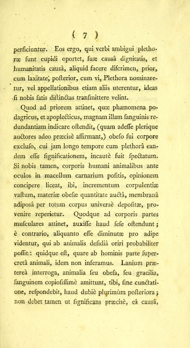 perficiuntur. Eos ergo, qui verbi ambigui pietho- rae funt cupidi oportet, fuae causa dignitatis, et humanitatis causa, aliquid facere difcrimen, prior, cum laxitatej poflerior, cum vi, Plethora nominare» tur, vel appellationibus etiam aliis uterentur, ideas .fi nobis fatis diflindas tranfmittere velint. Quod ad priorem attinet, quae phaenomena po» dagricus, et apople&icus, magnam illam fanguinis re- dundantiam indicare oilendit, (quam adefle plerique auCtores adeo praecise affirmant,) obefo fui corpore exclufo, cui jam longo tempore cum plethora ean- dem effe fignificationem, incaute fuit fpe&atum. Si nobis tamen, corporis humani animalibus ante oculos in macellum carnarium pofitis, opinionem concipere liceat, ibi, incrementum corpulentiae vallum, materiae obefae quantitate au&a, membrana adiposa per totum corpus universe depofitse, pro- venire reperietur. Quodque ad corporis partes mufculares attinet, auxifie haud fefe ollendunt; e contrario, aliquanto effe diminutae pro adipe videntur, qui ab animalis defidia oriri probabiliter poffitf: quidque eft, quare ab hominis parte fuper- creta animali, idem non inferamus. Lanium prae- terea interroga, animalia feu obefa, feu gracilia, fanguinem copiofiffime amittunt, tibi, fme cunctati- one, refpondebit, haud dubie plurimum pofieriora 5 non debet tamen ut fignificans praecise, ea causa,