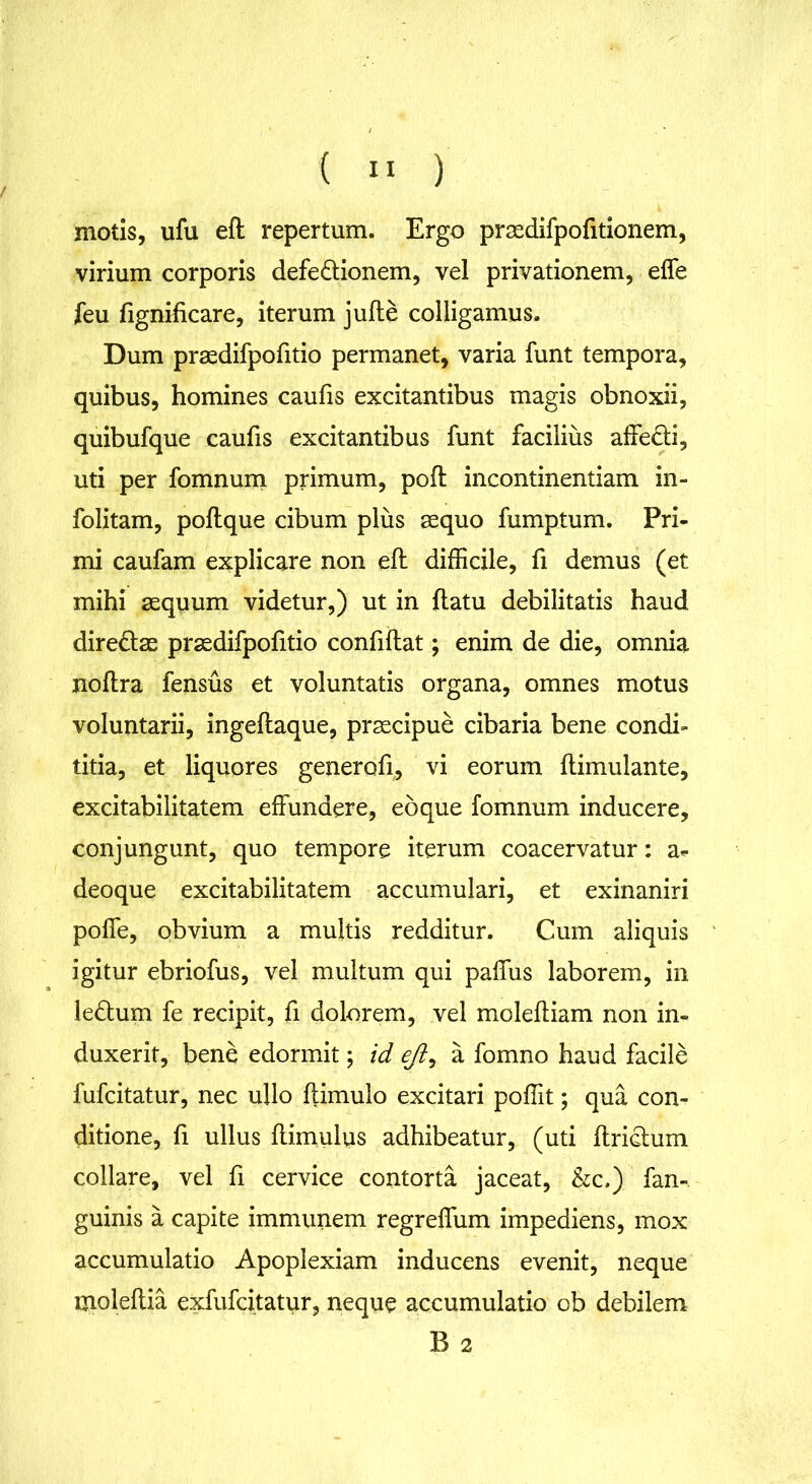 motis, ufu eft repertum. Ergo prsedifpofitionem, virium corporis defe&ionem, vel privationem, effe feu fignificare, iterum jufle colligamus. Dum prsedifpofitio permanet, varia funt tempora, quibus, homines caulis excitantibus magis obnoxii, quibufque caulis excitantibus funt facilius affedli, uti per fomnum primum, poli incontinentiam in- folitam, polique cibum plus aequo fumptum. Pri- mi caufam explicare non ell difficile, fi demus (et mihi aequum videtur,) ut in flatu debilitatis haud diredlas praedifpofitio confiflat; enim de die, omnia noflra fensus et voluntatis organa, omnes motus voluntarii, ingellaque, praecipue cibaria bene condi- titia, et liquores generofi, vi eorum llimulante, excitabilitatem effundere, eoque fomnum inducere, conjungunt, quo tempore iterum coacervatur: a- deoque excitabilitatem accumulari, et exinaniri poffe, obvium a multis redditur. Cum aliquis igitur ebriofus, vel multum qui paffus laborem, in ledlum fe recipit, fi dolorem, vel molelliam non in- duxerit, bene edormit; id eji, a fomno haud facile fufcitatur, nec ullo flimulo excitari poffit; qua con- ditione, fi ullus llimulus adhibeatur, (uti ftriclum collare, vel fi cervice contorta jaceat, &c.) fan- guinis a capite immunem regreffum impediens, mox accumulatio Apoplexiam inducens evenit, neque moleftia exfufcitatur, neque accumulatio ob debilem B 2