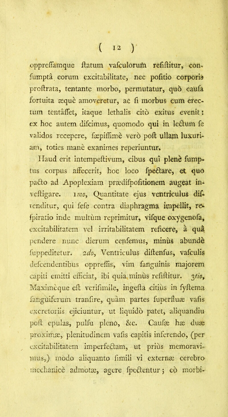 oppreffamque ftatum vafculorum refiftitur, com fumpta eorum excitabilitate, nec pofitio corpori» proftrata, tentantp morbo, permutatur, quo caufa fortuita asque amoveretur, ac fi morbus cum erec- tum tentaffet, itaque iethalis cito exitus evenit: ex hoc autem difcimus, quomodo qui in ledtum fe validos recepere, faspiffime vero poft ullam luxuri- am, toties mane exanimes reperiuntur* Haud erit intempeftivum, cibus qui plene fump- tus corpus affecerit, hoc loco fpedtare, et quo padto ad Apoplexiam prasdifpofitionem augeat in- veftigare. imo, Quantitate ejus ventriculus dif- tenditur, qui fefe contra diaphragma impellit, re* fpiratio inde multum reprimitur, vifque oxygenofa, excitabilitatem vel irritabilitatem reficere, a qui pendere nunc dierum cenfemus, minus abunde fuppeditetur. 2do, Ventriculus diftenfus, vafculis defcendentibus oppreffis, vim fanguinis majorem capiti emitti efficiat, ibi quia minus refiftitur. 3^0, Maximeque efl verifimile, ingefta citius in fyftema fanguiferum tranfire, quam partes fuperfluas vafis excretoriis ejiciuntur, ut liquido patet, aliquandiu poff epulas, pulfu pienO, &c. Caufas has duas proximas, plenitudinem vafis capitis inferendo, (per excitabilitatem imperfectam, ut prius memoravi- mus,) modo aliquanto fimili vi externas cerebro mechanice admotae, agere fpedtentur \ ep morbi-