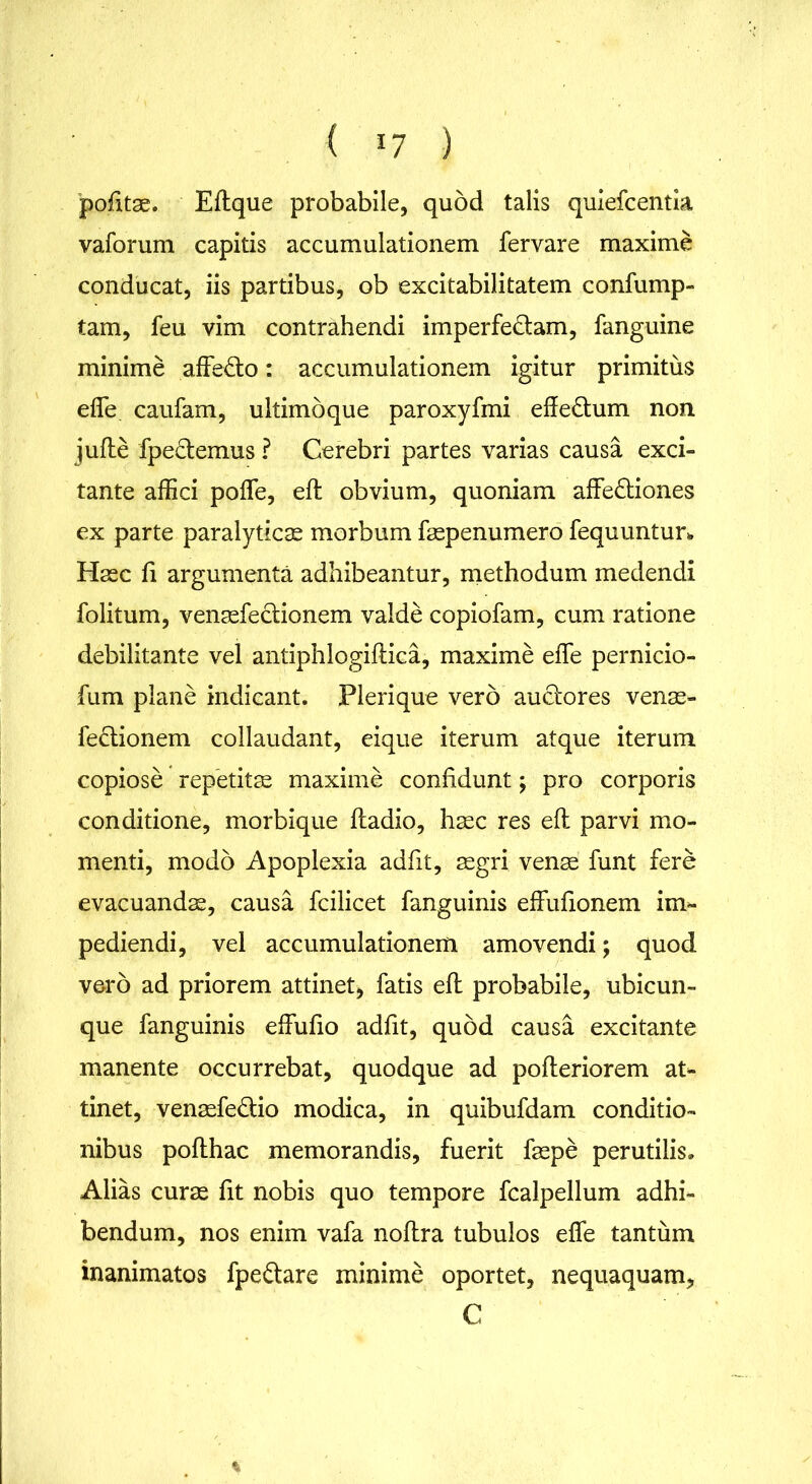 < *7 ) pofitae. Eftque probabile, quod talis quiefcentia vaforum capitis accumulationem fervare maxime conducat, iis partibus, ob excitabilitatem confump- tam, feu vim contrahendi imperfedam, fanguine minime affe£lo: accumulationem igitur primitus effe caufam, ultimbque paroxyfmi efle&um non jufle fpedemus ? Cerebri partes varias causa exci- tante affici poffe, efl obvium, quoniam affe&iones ex parte paralyticas morbum faspenumero fequuntur* Haec li argumenta adhibeantur, methodum medendi folitum, venaefectionem valde copiofam, cum ratione debilitante vel antiphlogiflica, maxime effe pernicio- fum plane indicant. Plerique vero auctores venae- fe&ionem collaudant, eique iterum atque iterum copiose repetitae maxime confidunt; pro corporis conditione, morbique ftadio, haec res efl parvi mo- menti, modo Apoplexia adfit, aegri venae funt fere evacuandae, causa fcilicet fanguinis effufionem im- pediendi, vel accumulationem amovendi; quod voro ad priorem attinet, fatis efl probabile, ubicun- que fanguinis effufio adfit, quod causa excitante manente occurrebat, quodque ad pofteriorem at- tinet, venaefedio modica, in quibufdam conditio- nibus poflhac memorandis, fuerit faepe perutilis» Alias curae fit nobis quo tempore fcalpellum adhi- bendum, nos enim vafa noflra tubulos effe tantum inanimatos fpe&are minime oportet, nequaquam, C