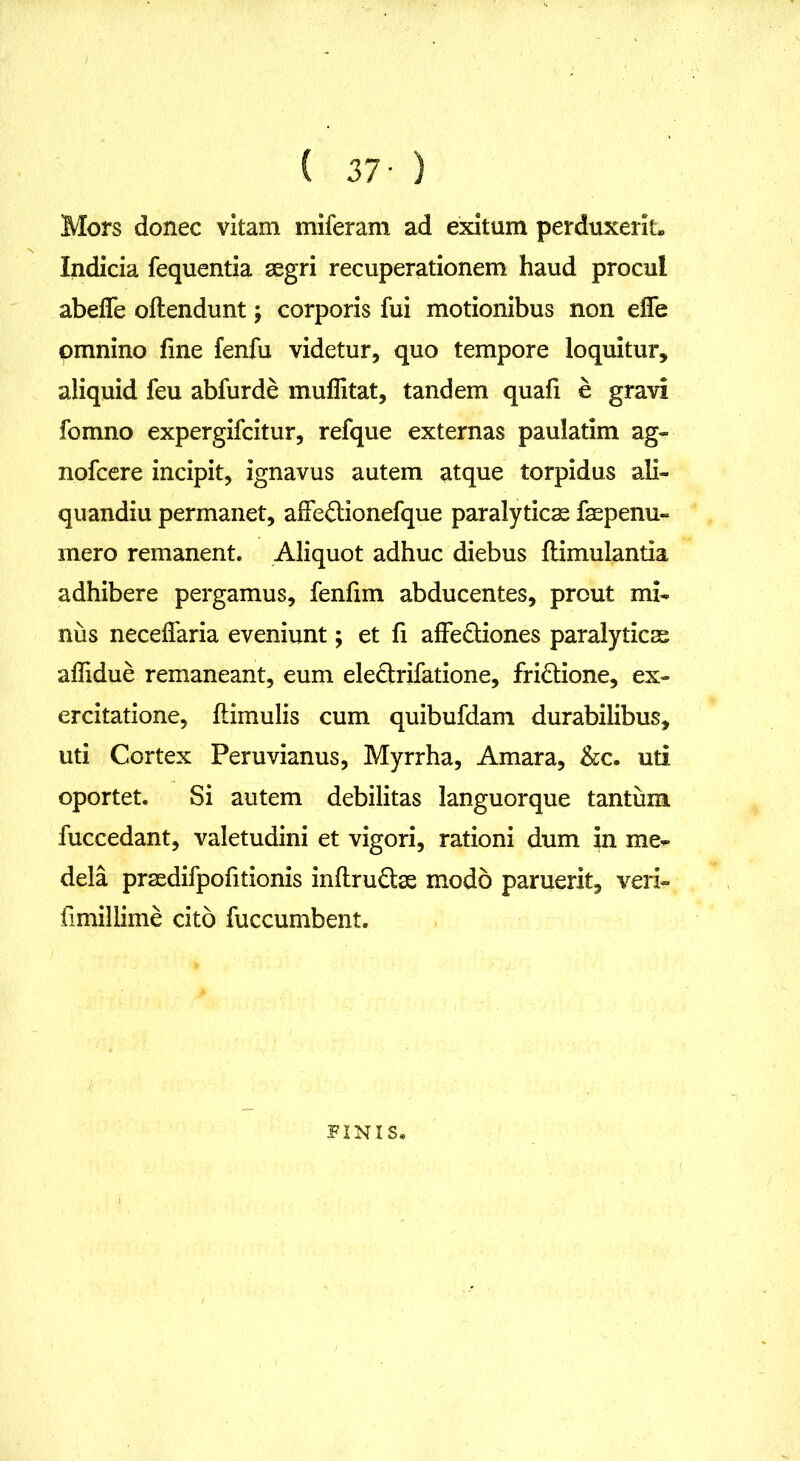 Mors donec vitam miferam ad exitum perduxerit. Indicia fequentia aegri recuperationem haud procul abeife oftendunt; corporis fui motionibus non efie omnino fine fenfu videtur, quo tempore loquitur, aliquid feu abfurde muflitat, tandem quafi e gravi fomno expergifcitur, refque externas paulatim ag« nofcere incipit, ignavus autem atque torpidus ali- quandiu permanet, affeftionefque paralyticae faepenu- mero remanent. Aliquot adhuc diebus flimulantia adhibere pergamus, fenfim abducentes, prout mi* nus neceffaria eveniunt; et fi affe&iones paralyticae aliidue remaneant, eum ele&rifatione, fri&ione, ex- ercitatione, Hirnulis cum quibufdam durabilibus, uti Cortex Peruvianus, Myrrha, Amara, &c. uti oportet. Si autem debilitas languorque tantum fuccedant, valetudini et vigori, rationi dum in me- dela praedifpofitionis inftru&ae modo paruerit, veri- fimillime cito fuccumbent. FINIS.