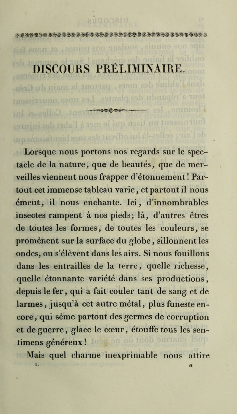 DISCOURS PRÉLIMINAIRE. Lorsque nous portons nos regards sur le spec- tacle de la nature, que de beautés, que de mer- veilles viennent nous frapper d’étonnement! Par- tout cet immense tableau varie, et partout il nous émeut, il nous enchante. Ici, d’innombrables insectes rampent à nos pieds; là, d’autres êtres de toutes les formes, de toutes les couleurs, se promènent sur la surface du globe, sillonnent les ondes, ou s’élèvent dans les airs. Si nous fouillons dans les entrailles de la terre, quelle richesse, quelle étonnante variété dans ses productions, depuis le fer, qui a fait couler tant de sang et de larmes, jusqu’à cet autre métal, plus funeste en- core, qui sème partout des germes de corruption et de guerre, glace le cœur, étouffe tous les sen- timens généreux ! Mais quel charme inexprimable nous attire a