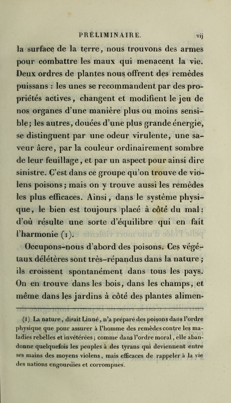 PRÉLIMINAIRE. vij la surface de la terre, nous trouvons des armes pour combattre les maux qui menacent la vie. Deux ordres de plantes nous offrent des remèdes puissans : les unes se recommandent par des pro- priétés actives, changent et modifient le jeu de nos organes d’une manière plus ou moins sensi- ble; les autres, douées d’une plus grande énergie, se distinguent par une odeur virulente, une sa- veur âcre, par la couleur ordinairement sombre de leur feuillage, et par un aspect pour ainsi dire sinistre. C’est dans ce groupe qu’on trouve de vio- lens poisons ; mais on y trouve aussi les remèdes les plus efficaces. Ainsi, dans le système physi- que, le bien est toujours placé à côté du mal: d’où résulte une sorte d’équilibre qui en fait l’harmonie (i). Occupons-nous d’abord des poisons. Ces végé- taux délétères sont très-répandus dans la nature ; ils croissent spontanément dans tous les pays. On en trouve dans les bois, dans les champs, et même dans les jardins à côté des plantes alimen- (1) La nature, disait Linné, n’a préparé des poisons dans l’ordre physique que pour assurer à l’homme des remèdes contre les ma- ladies rebelles et invétérées ; comme dans l’ordre moral, elle aban- donne quelquefois les peuples à des tyrans qui deviennent entre ses mains des moyens violens, mais efficaces de rappeler à la vie des nations engourdies et corrompues.