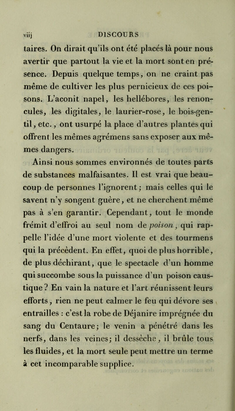 viij DISCOURS taires. On dirait qu’ils ont été placés là pour nous avertir que partout la vie et la mort sont en pré- sence. Depuis quelque temps, on ne craint pas même de cultiver les plus pernicieux de ces poi- sons. L’aconit napel, les hellébores, les renon- cules, les digitales, le laurier-rose, le bois-gen- til , etc., ont usurpé la place d’autres plantes qui offrent les mêmes agrémens sans exposer aux mê- mes dangers. Ainsi nous sommes environnés de toutes parts de substances malfaisantes. Il est vrai que beau- coup de personnes l’ignorent ; mais celles qui le savent n’y songent guère, et ne cherchent même pas à s’en garantir. Cependant, tout le monde frémit d’effroi au seul nom de poison9 qui rap- pelle l’idée d’une mort violente et des tourmens qui la précèdent. En effet, quoi de plus horrible, de plus déchirant, que le spectacle d’un homme qui succombe sous la puissance d’un poison caus- tique? En vain la nature et l’art réunissent leurs efforts, rien ne peut calmer le feu qui dévore ses entrailles : c’est la robe de Déjanire imprégnée du sang du Centaure; le venin a pénétré dans les nerfs, dans les veines; il dessèche, il brûle tous les fluides, et la mort seule peut mettre un terme à cet incomparable supplice.