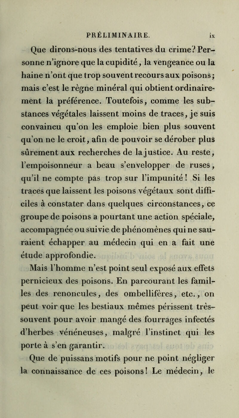 IX Que dirons-nous des tentatives du crime? Per- sonne n’ignore que la cupidité, la vengeance ou la haine n’ont que trop souvent recours aux poisons; mais c’est le règne minéral qui obtient ordinaire- ment la préférence. Toutefois, comme les sub- stances végétales laissent moins de traces, je suis convaincu qu’on les emploie bien plus souvent qu’on ne le croit, afin de pouvoir se dérober plus sûrement aux recherches de la justice. Au reste, l’empoisonneur a beau s’envelopper de ruses, qu’il ne compte pas trop sur l’impunité ! Si les traces que laissent les poisons végétaux sont diffi- ciles à constater dans quelques circonstances, ce groupe de poisons a pourtant une action spéciale, accompagnée ou suivie de phénomènes qui ne sau- raient échapper au médecin qui en a fait une étude approfondie. Mais l’homme n’est point seul exposé aux effets pernicieux des poisons. En parcourant les famil- les des renoncules, des ombellifères, etc., on peut voir que les bestiaux mêmes périssent très- souvent pour avoir mangé des fourrages infectés d’herbes vénéneuses, malgré l’instinct qui les porte à s’en garantir. Que de puissans motifs pour ne point négliger la connaissance de ces poisons! Le médecin, le