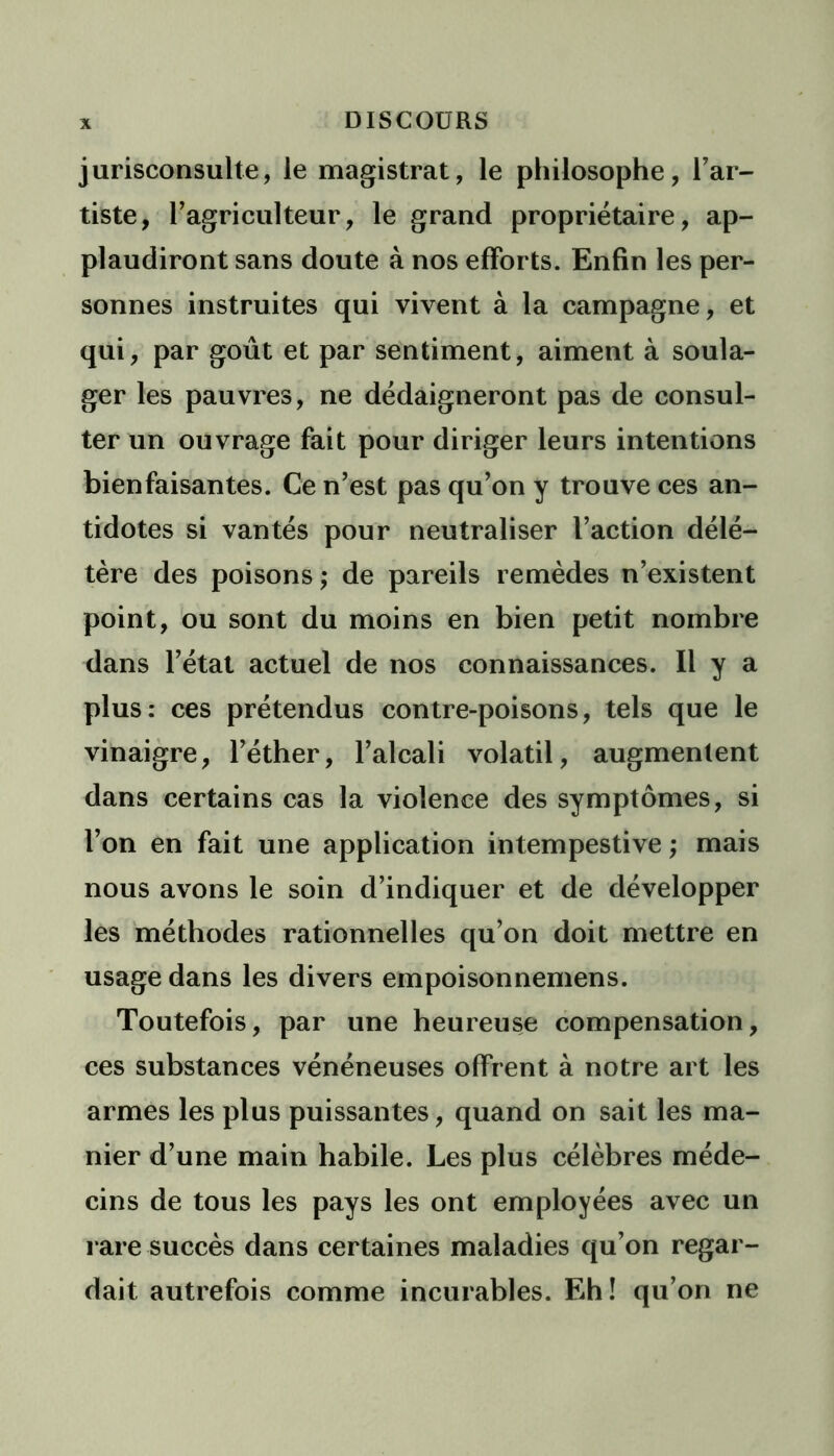jurisconsulte, le magistrat, le philosophe, l’ar- tiste, l’agriculteur, le grand propriétaire, ap- plaudiront sans doute à nos efforts. Enfin les per- sonnes instruites qui vivent à la campagne, et qui, par goût et par sentiment, aiment à soula- ger les pauvres, ne dédaigneront pas de consul- ter un ouvrage fait pour diriger leurs intentions bienfaisantes. Ce n’est pas qu’on y trouve ces an- tidotes si vantés pour neutraliser l’action délé- tère des poisons; de pareils remèdes n’existent point, ou sont du moins en bien petit nombre dans l’état actuel de nos connaissances. Il y a plus: ces prétendus contre-poisons, tels que le vinaigre, l’éther, l’alcali volatil, augmentent dans certains cas la violence des symptômes, si l’on en fait une application intempestive ; mais nous avons le soin d’indiquer et de développer les méthodes rationnelles qu’on doit mettre en usage dans les divers empoisonnemens. Toutefois, par une heureuse compensation, ces substances vénéneuses offrent à notre art les armes les plus puissantes, quand on sait les ma- nier d’une main habile. Les plus célèbres méde- cins de tous les pays les ont employées avec un rare succès dans certaines maladies qu’on regar- dait autrefois comme incurables. Eh! qu’on ne