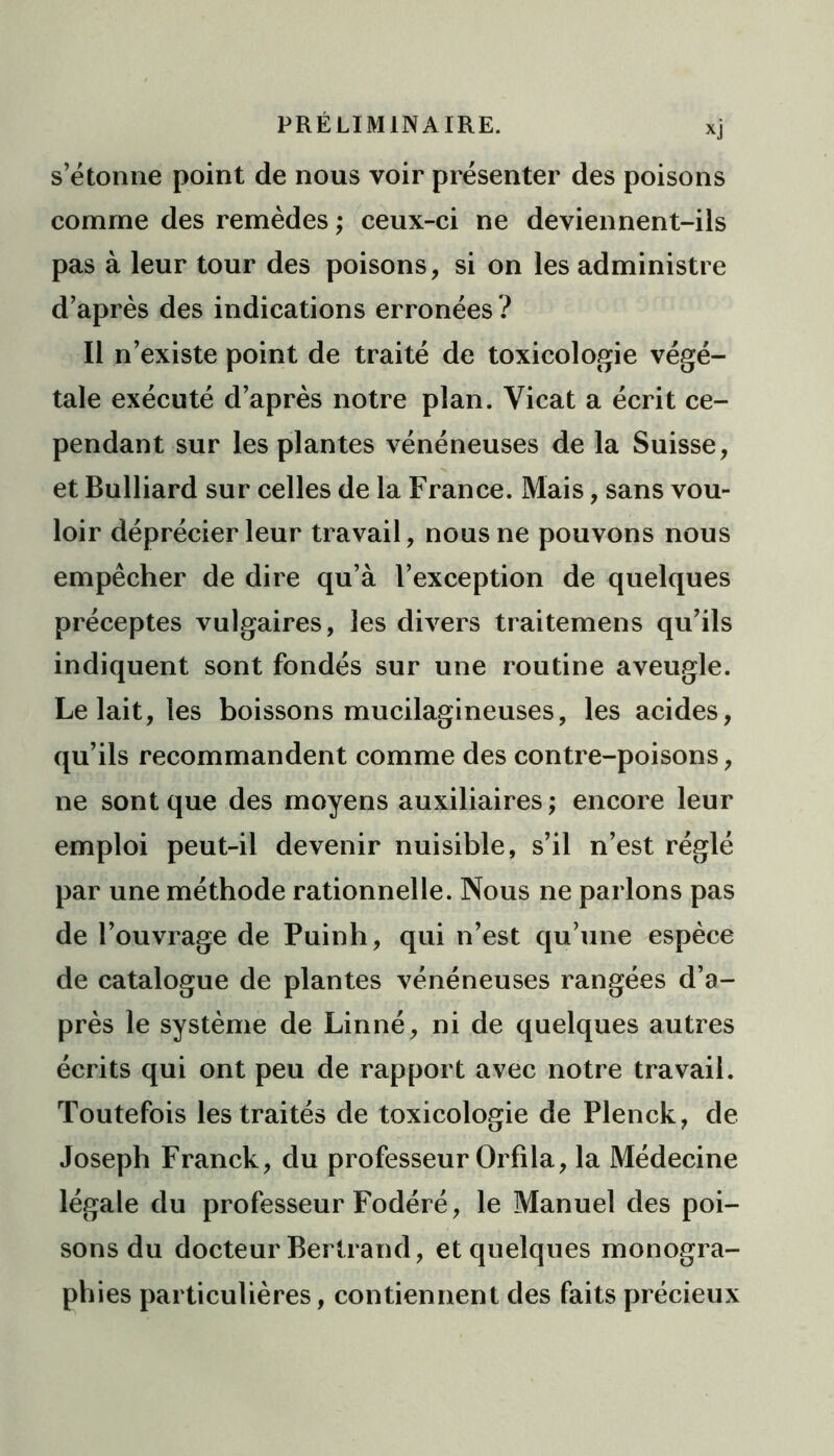 *j s’étonne point de nous voir présenter des poisons comme des remèdes ; ceux-ci ne deviennent-ils pas à leur tour des poisons, si on les administre d’après des indications erronées? Il n’existe point de traité de toxicologie végé- tale exécuté d’après notre plan. Vicat a écrit ce- pendant sur les plantes vénéneuses de la Suisse, et Bulliard sur celles de la France. Mais, sans vou- loir déprécier leur travail, nous ne pouvons nous empêcher de dire qu’à l’exception de quelques préceptes vulgaires, les divers traitemens qu’ils indiquent sont fondés sur une routine aveugle. Le lait, les boissons mucilagineuses, les acides, qu’ils recommandent comme des contre-poisons, ne sont que des moyens auxiliaires ; encore leur emploi peut-il devenir nuisible, s’il n’est réglé par une méthode rationnelle. Nous ne parlons pas de l’ouvrage de Puinh, qui n’est qu’une espèce de catalogue de plantes vénéneuses rangées d’a- près le système de Linné, ni de quelques autres écrits qui ont peu de rapport avec notre travail. Toutefois les traités de toxicologie de Plenck, de Joseph Franck, du professeur Orfila, la Médecine légale du professeur Fodéré, le Manuel des poi- sons du docteur Bertrand, et quelques monogra- phies particulières, contiennent des faits précieux