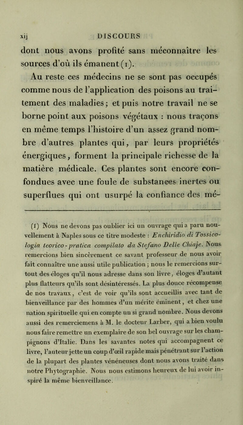 dont nous avons profité sans méconnaître les sources d’où ils émanent (i). Au reste ces médecins ne se sont pas occupés comme nous de l’application des poisons au trai- tement des maladies ; et puis notre travail ne se borne point aux poisons végétaux : nous traçons en même temps l’histoire d’un assez grand nom- bre d’autres plantes qui, par leurs propriétés énergiques, forment la principale richesse de la matière médicale. Ces plantes sont encore con- fondues avec une foule de substances inertes ou superflues qui ont usurpé la confiance des mé- (î) Nous ne devons pas oublier ici un ouvrage quia paru nou- vellement à Naples sous ce titre modeste : Enchiridio di Tossico- logia teorico- pratica compilato da Slefano Belle Chiaje. Nous remercions bien sincèrement ce savant professeur de nous avoir fait connaître une aussi utile publication ; nous le remercions sur- tout des éloges qu’il nous adresse dans son livre, éloges d’autant plus flatteurs qu’ils sont désintéressés. La plus douce récompense de nos travaux, c’est de voir qu’ils sont accueillis avec tant de bienveillance par des hommes d’un mérite éminent, et chez une nation spirituelle qui en compte un si grand nombre. Nous devons aussi des remerciemens à M. le docteur Larber, qui a bien voulu nous faire remettre un exemplaire de son bel ouvrage sur les cham- pignons d’Italie. Dans les savantes notes qui accompagnent ce livre, l’auteur jette un coup d’œil rapide mais pénétrant sur l’action de la plupart des plantes vénéneuses dont nous avons traité dans notre Phytographie. Nous nous estimons heureux de lui avoir in- spiré la même bienveillance.