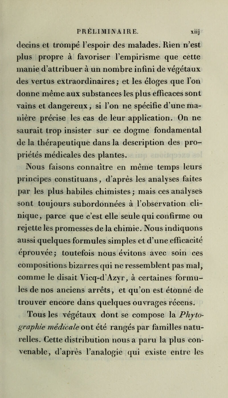 clecins et trompé l’espoir des malades. Rien n’est plus propre à favoriser l’empirisme que cette manie d’attribuer à un nombre infini de végétaux des vertus extraordinaires ; et les éloges que l’on donne même aux substances les plus efficaces sont vains et dangereux, si l’on ne spécifie d’une ma- nière précise les cas de leur application. On ne saurait trop insister sur ce dogme fondamental de la thérapeutique dans la description des pro- priétés médicales des plantes. Nous faisons connaître en même temps leurs principes constituans, d’après les analyses faites par les plus habiles chimistes ; mais ces analyses sont toujours subordonnées à l’observation cli- nique, parce que c’est elle seule qui confirme ou rejette les promesses de la chimie. Nous indiquons aussi quelques formules simples et d’une efficacité éprouvée; toutefois nous évitons avec soin ces compositions bizarres qui ne ressemblent pas mal, comme le disait Vicq-d’Azyr, à certaines formu- les de nos anciens arrêts, et qu’on est étonné de trouver encore dans quelques ouvrages récens. Tous les végétaux dont se compose la Phjto- graphie médicale ont été rangés par familles natu- relles. Cette distribution nous a paru la plus con- venable, d’après l’analogie qui existe entre les
