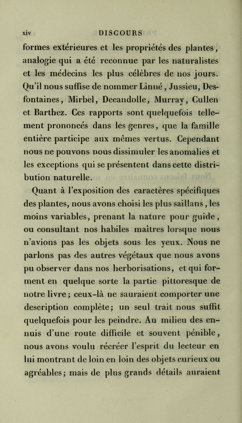 formes extérieures et les propriétés des plantes , analogie qui a été reconnue par les naturalistes et les médecins les plus célèbres de nos jours. Qu’il nous suffise de nommer Linné, Jussieu, Des- fontaines, Mirbel, Decandolle, Murray, Cullen et Barthez. Ces rapports sont quelquefois telle- ment prononcés dans les genres, que la famille entière participe aux mêmes vertus. Cependant nous ne pouvons nous dissimuler les anomalies et les exceptions qui se présentent dans cette distri- bution naturelle. Quant à l’exposition des caractères spécifiques des plantes, nous avons choisi les plus saillans, les moins variables, prenant la nature pour guide , ou consultant nos habiles maîtres lorsque nous n’avions pas les objets sous les yeux. Nous ne parlons pas des autres végétaux que nous avons pu observer dans nos herborisations, et qui for- ment en quelque sorte la partie pittoresque de notre livre ; ceux-là ne sauraient comporter une description complète; un seul trait nous suffît quelquefois pour les peindre. Au milieu des en- nuis d’une route difficile et souvent pénible, nous avons voulu récréer l’esprit du lecteur en lui montrant de loin en loin des objets curieux ou agréables; mais de plus grands détails auraient
