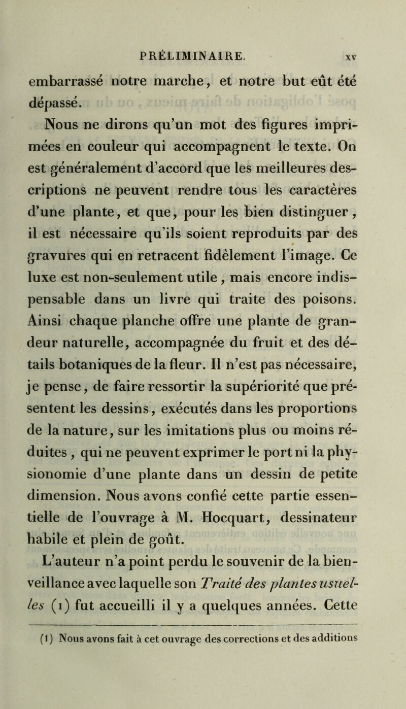 embarrassé notre marche, et notre but eût été dépassé. Nous ne dirons qu’un mot des figures impri- mées en couleur qui accompagnent le texte. On est généralement d’accord que les meilleures des- criptions ne peuvent rendre tous les caractères d’une plante, et que, pour les bien distinguer, il est nécessaire qu’ils soient reproduits par des gravures qui en retracent fidèlement l’image. Ce luxe est non-seulement utile , mais encore indis- pensable dans un livre qui traite des poisons. Ainsi chaque planche offre une plante de gran- deur naturelle, accompagnée du fruit et des dé- tails botaniques de la fleur. Il n’est pas nécessaire, je pense, de faire ressortir la supériorité que pré- sentent les dessins, exécutés dans les proportions de la nature, sur les imitations plus ou moins ré- duites , qui ne peuvent exprimer le port ni la phy- sionomie d’une plante dans un dessin de petite dimension. Nous avons confié cette partie essen- tielle de l’ouvrage à M. Hocquart, dessinateur habile et plein de goût. L’auteur n’a point perdu le souvenir de la bien- veillance avec laquelle son Traité des plantes usuel- les (i) fut accueilli il y a quelques années. Cette (1 ) Nous avons fait à cet ouvrage des corrections et des additions