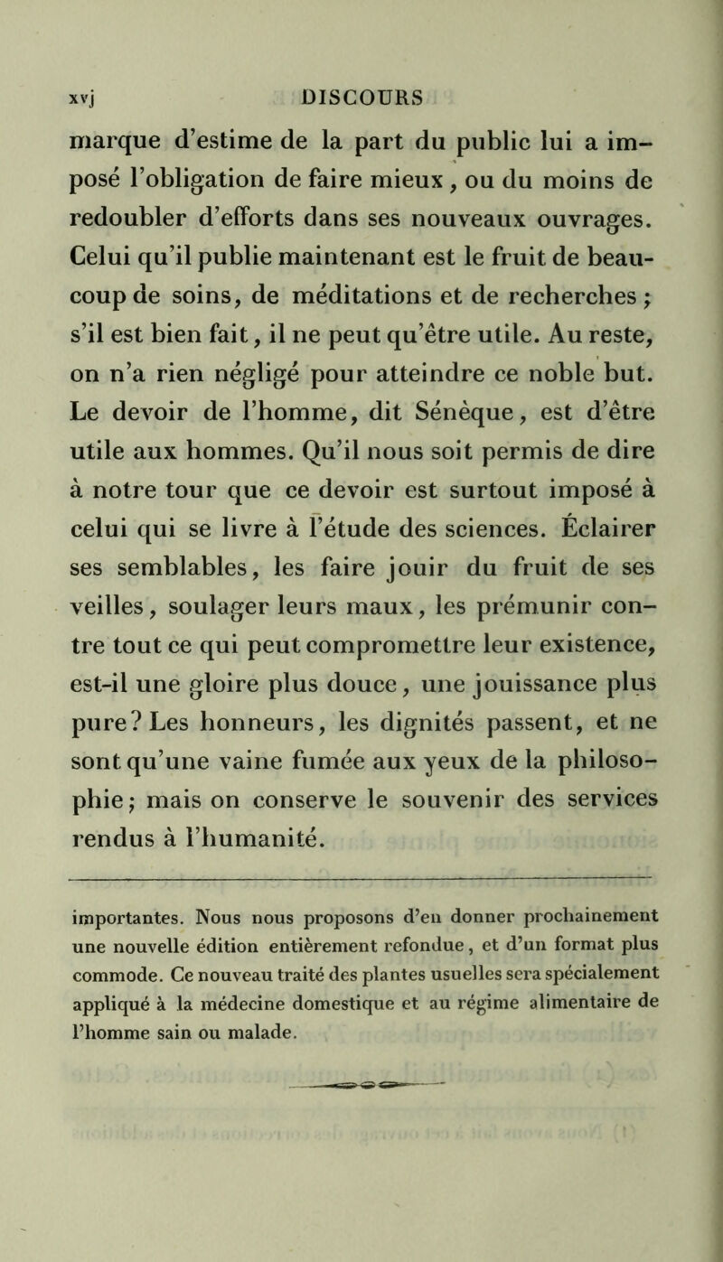 marque d’estime de la part du public lui a im- posé l’obligation de faire mieux , ou du moins de redoubler d’efforts dans ses nouveaux ouvrages. Celui qu’il publie maintenant est le fruit de beau- coup de soins, de méditations et de recherches ; s’il est bien fait, il ne peut qu’être utile. Au reste, on n’a rien négligé pour atteindre ce noble but. Le devoir de l’homme, dit Sénèque, est d’être utile aux hommes. Qu’il nous soit permis de dire à notre tour que ce devoir est surtout imposé à celui qui se livre à l’étude des sciences. Éclairer ses semblables, les faire jouir du fruit de ses veilles, soulager leurs maux, les prémunir con- tre tout ce qui peut compromettre leur existence, est-il une gloire plus douce, une jouissance plus pure? Les honneurs, les dignités passent, et ne sont qu’une vaine fumée aux yeux de la philoso- phie ; mais on conserve le souvenir des services rendus à l’humanité. importantes. Nous nous proposons d’en donner prochainement une nouvelle édition entièrement refondue, et d’un format plus commode. Ce nouveau traité des plantes usuelles sera spécialement appliqué à la médecine domestique et au régime alimentaire de l’homme sain ou malade.