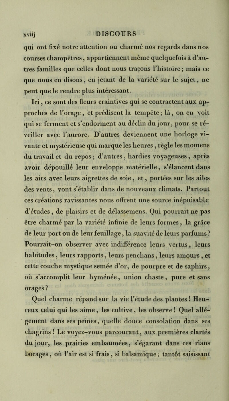 qui ont fixé notre attention ou charmé nos regards dans nos courses champêtres, appartiennent même quelquefois à d’au- tres familles que celles dont nous traçons l’histoire ; mais ce que nous en disons, en jetant de la variété sur le sujet, ne peut que le rendre plus intéressant. Ici, ce sont des fleurs craintives qui se contractent aux ap- proches de l’orage , et prédisent la tempête ; là, on en voit qui se ferment et s’endorment au déclin du jour, pour se ré- veiller avec l’aurore. D’autres deviennent une horloge vi- vante et mystérieuse qui marque les heures, règle les momens du travail et du repos ; d’autres , hardies voyageuses, après avoir dépouillé leur enveloppe matérielle, s’élancent dans les airs avec leurs aigrettes de soie, et, portées sur les ailes des vents, vont s’établir dans de nouveaux climats. Partout ces créations ravissantes nous offrent une source inépuisable d’études, de plaisirs et de délassemens. Qui pourrait ne pas être charmé par la variété infinie de leurs formes, la grâce de leur port ou de leur feuillage, la suavité de leurs parfums ? Pourrait-on observer avec indifférence leurs vertus, leurs habitudes, leurs rapports, leurs penchans, leurs amours, et cette couche mystique semée d’or, de pourpre et de saphirs, où s’accomplit leur hyménée, union chaste, pure et sans orages ? Quel charme répand sur la vie l’étude des plantes ! Heu- reux celui qui les aime, les cultive, les observe ! Quel allé- gement dans ses peines, quelle douce consolation dans ses chagrins ! Le voyez-vous parcourant, aux premières clartés du jour, les prairies embaumées, s’égarant dans ces rians bocages, où l’air est si frais, si balsamique; tantôt saisissant