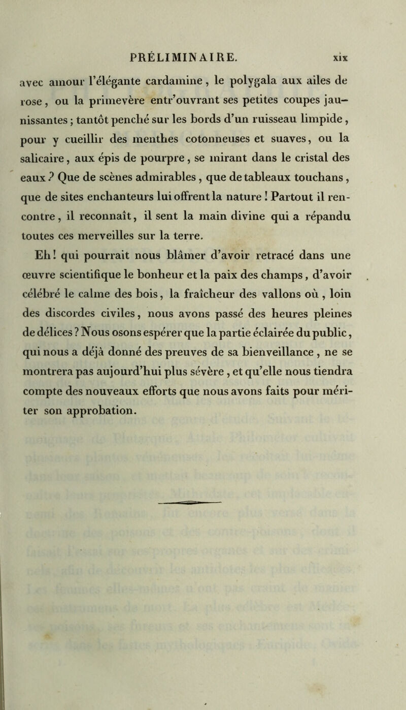 avec amour l’élégante cardamine, le polygala aux ailes de rose, ou la primevère entr’ouvrant ses petites coupes jau- nissantes ; tantôt penché sur les bords d’un ruisseau limpide, pour y cueillir des menthes cotonneuses et suaves, ou la salicaire, aux épis de pourpre, se mirant dans le cristal des eaux ? Que de scènes admirables, que de tableaux touchans, que de sites enchanteurs lui offrent la nature ! Partout il ren- contre , il reconnaît, il sent la main divine qui a répandu toutes ces merveilles sur la terre. Eh! qui pourrait nous blâmer d’avoir retracé dans une œuvre scientifique le bonheur et la paix des champs, d’avoir célébré le calme des bois, la fraîcheur des vallons où , loin des discordes civiles, nous avons passé des heures pleines de délices ? Nous osons espérer que la partie éclairée du public, qui nous a déjà donné des preuves de sa bienveillance , ne se montrera pas aujourd’hui plus sévère , et qu’elle nous tiendra compte des nouveaux efforts que nous avons faits pour méri- ter son approbation.