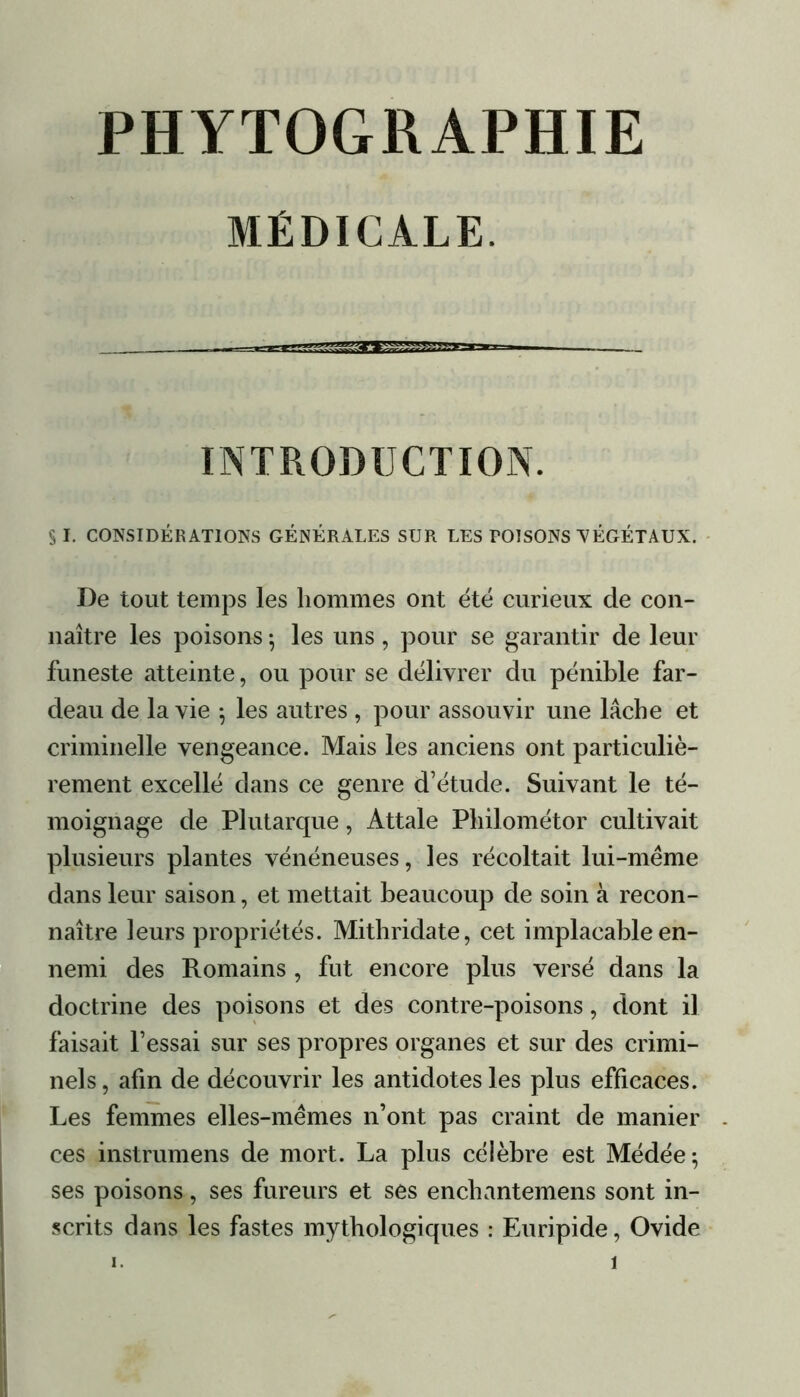 PHYTOGRAPHIE MÉDICALE. INTRODUCTION. SI. CONSIDÉRATIONS GÉNÉRALES SUR LES POISONS VÉGÉTAUX. De tout temps les hommes ont été curieux de con- naître les poisons ; les uns , pour se garantir de leur funeste atteinte, ou pour se délivrer du pénible far- deau de la vie 5 les autres , pour assouvir une lâche et criminelle vengeance. Mais les anciens ont particuliè- rement excellé dans ce genre d’étude. Suivant le té- moignage de Plutarque, Attale Philométor cultivait plusieurs plantes vénéneuses, les récoltait lui-mëme dans leur saison, et mettait beaucoup de soin à recon- naître leurs propriétés. Mithridate, cet implacable en- nemi des Romains , fut encore plus versé dans la doctrine des poisons et des contre-poisons, dont il faisait l’essai sur ses propres organes et sur des crimi- nels, afin de découvrir les antidotes les plus efficaces. Les femmes elles-mêmes n’ont pas craint de manier ces instrumens de mort. La plus célèbre est Médée; ses poisons, ses fureurs et ses enchantemens sont in- scrits dans les fastes mythologiques : Euripide, Ovide