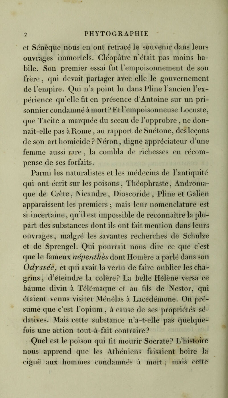 et Sénèque nous en ont retracé le souvenir dans leurs ouvrages immortels. Cléopâtre n’était pas moins ha- bile. Son premier essai fut l’empoisonnement de son frère, qui devait partager avec elle le gouvernement de l’empire. Qui n’a point lu dans Pline l’ancien l’ex- périence qu’elle fit en présence d’Antoine sur un pri- sonnier condamné à mort? Et l’empoisonneuse Locuste, que Tacite a marquée du sceau de l’opprobre, ne don- nait-elle pas à Rome, au rapport de Suétone, des leçons de son art homicide ? Néron, digne appréciateur d’une femme aussi rare , la combla de richesses en récom- pense de ses forfaits. Parmi les naturalistes et les médecins de l’antiquité qui ont écrit sur les poisons , Théophraste, Androma- que de Crète, Nicandre, Dioscoride , Pline et Galien apparaissent les premiers : mais leur nomenclature est si incertaine, qu’il est impossible de reconnaître la plu- part des substances dont ils ont fait mention dans leurs ouvrages, malgré les savantes recherches de Schulze et de Sprengel. Qui pourrait nous dire ce que c’est que le fameux népenthès dont Homère a parlé dans son Odyssée, et qui avait la vertu de faire oublier les cha- grins, d’éteindre la colère? La belle Hélène versa ce baume divin à Télémaque et au fds de Nestor, qui étaient venus visiter Ménélas à Lacédémone. On pré- sume que c’est l’opium, à cause de ses propriétés sé- datives. Mais cette substance n’a-t-elle pas quelque- fois une action tout-à-fait contraire? Quel est le poison qui fit mourir Socrate? L’histoire nous apprend que les Athéniens faisaient boire la ciguë aux hommes condamnés à mort -, mais cette