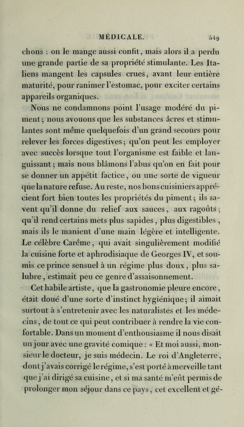 54g ehons : on le mange aussi confit, mais alors il a perdu une grande partie de sa propriété stimulante. Les Ita- liens mangent les capsules crues, avant leur entière maturité, pour ranimer l’estomac, pour exciter certains appareils organiques. Nous ne condamnons point l’usage modéré du pi- ment $ nous avouons que les substances âcres et stimu- lantes sont meme quelquefois d’un grand secours pour relever les forces digestives; qu’on peut les employer avec succès lorsque tout l’organisme est faible et lan- guissant ; mais nous blâmons l’abus qu’on en fait pour se donner un appétit factice, ou une sorte de vigueur que la nature refuse. Au reste, nos bons cuisiniers appré- cient fort bien toutes les propriétés du piment; ils sa- vent qu’il donne du relief aux sauces, aux ragoûts ; qu’il rend certains mets plus sapides, plus digestibles , mais ils le manient d’une main légère et intelligente. Le célèbre Carême, qui avait singulièrement modifié la cuisine forte et aphrodisiaque de Georges IV, et sou- mis ce prince sensuel à un régime plus doux, plus sa- lubre , estimait peu ce genre d’assaisonnement. Cet habile artiste, que la gastronomie pleure encore, était doué d’une sorte d’instinct hygiénique; il aimait surtout à s’entretenir avec les naturalistes et les méde- cins , de tout ce qui peut contribuer à rendre la vie con- fortable. Dans un moment d’enthousiasme il nous disait un jour avec une gravité comique : « Et moi aussi, mon- sieur le docteur, je suis médecin. Le roi d’Angleterre, dont j’avais corrigé le régime, s’est porté à merveille tant que j’ai dirigé sa cuisine, et si ma santé m’eût permis de prolonger mon séjour dans ce pays, cet excellent et gé-