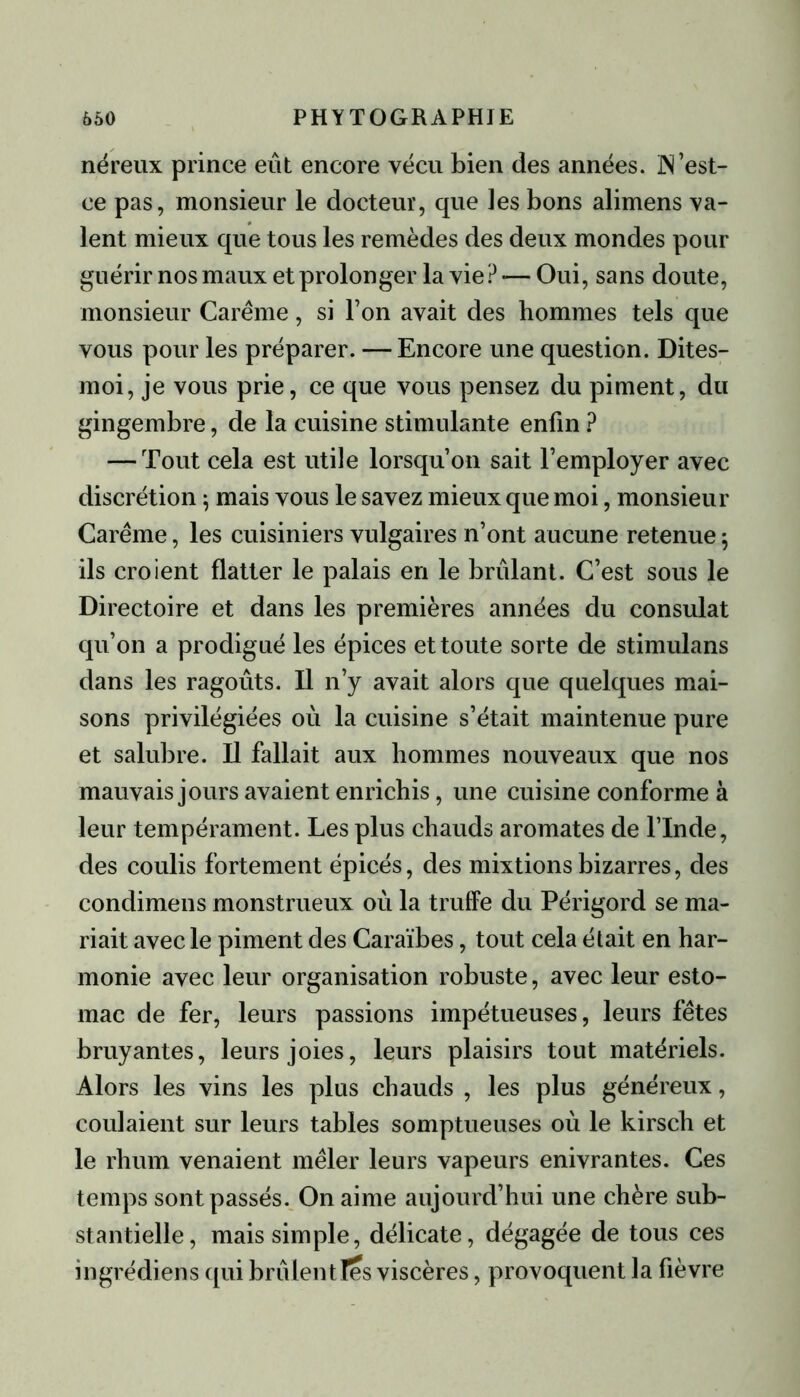 néreux prince eût encore vécu bien des années. IN’est- ee pas, monsieur le docteur, que les bons alimens va- lent mieux que tous les remèdes des deux mondes pour guérir nos maux et prolonger la vie? — Oui, sans doute, monsieur Carême, si l’on avait des hommes tels que vous pour les préparer. — Encore une question. Dites- moi, je vous prie, ce que vous pensez du piment, du gingembre, de la cuisine stimulante enfin ? — Tout cela est utile lorsqu’on sait l’employer avec discrétion ; mais vous le savez mieux que moi, monsieur Carême, les cuisiniers vulgaires n’ont aucune retenue 5 ils croient flatter le palais en le brûlant. C’est sous le Directoire et dans les premières années du consulat qu’on a prodigué les épices et toute sorte de stimulans dans les ragoûts. Il n’y avait alors que quelques mai- sons privilégiées où la cuisine s’était maintenue pure et salubre. Il fallait aux hommes nouveaux que nos mauvais jours avaient enrichis, une cuisine conforme à leur tempérament. Les plus chauds aromates de l’Inde, des coulis fortement épicés, des mixtions bizarres, des condimens monstrueux où la truffe du Périgord se ma- riait avec le piment des Caraïbes, tout cela était en har- monie avec leur organisation robuste, avec leur esto- mac de fer, leurs passions impétueuses, leurs fêtes bruyantes, leurs joies, leurs plaisirs tout matériels. Alors les vins les plus chauds , les plus généreux, coulaient sur leurs tables somptueuses où le kirsch et le rhum venaient mêler leurs vapeurs enivrantes. Ces temps sont passés. O11 aime aujourd’hui une chère sub- stantielle, mais simple, délicate, dégagée de tous ces ingrédiens qui brûlen t les viscères, provoquent la fièvre