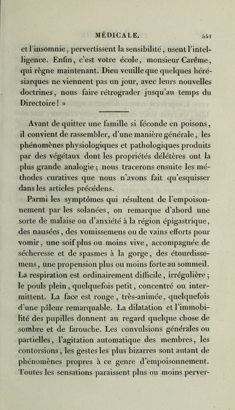 et rinsomnie, pervertissent la sensibilité, usent l’intel- ligence. Enfin, c’est votre école, monsieur Carême, qui règne maintenant. Dieu veuille que quelques héré- siarques ne viennent pas un jour, avec leurs nouvelles doctrines, nous faire rétrograder jusqu’au temps du Directoire! » Avant de quitter une famille si féconde en poisons, il convient de rassembler, d’une manière générale, les phénomènes physiologiques et pathologiques produits par des végétaux dont les propriétés délétères ont la plus grande analogie ; nous tracerons ensuite les mé- thodes curatives que nous n’avons fait qu’esquisser dans les articles précédens. Parmi les symptômes qui résultent de l’empoison- nement par les solanées, on remarque d’abord une sorte de malaise ou d’anxiété à la région épigastrique, des nausées, des vomissemens ou de vains efforts pour vomir, une soif plus ou moins vive, accompagnée de sécheresse et de spasmes à la gorge, des étourdisse- mens, une propension plus ou moins forte au sommeil. La respiration est ordinairement difficile, irrégulière -, le pouls plein, quelquefois petit, concentré ou inter- mittent. La face est rouge, très-animée, quelquefois d’une pâleur remarquable. La dilatation et l’immobi- lité des pupilles donnent au regard quelque chose de sombre et de farouche. Les convulsions générales ou partielles, l’agitation automatique des membres, les contorsions, les gestes les plus bizarres sont autant de phénomènes propres à ce genre d'empoisonnement. Toutes les sensations paraissent plus ou moins perver-