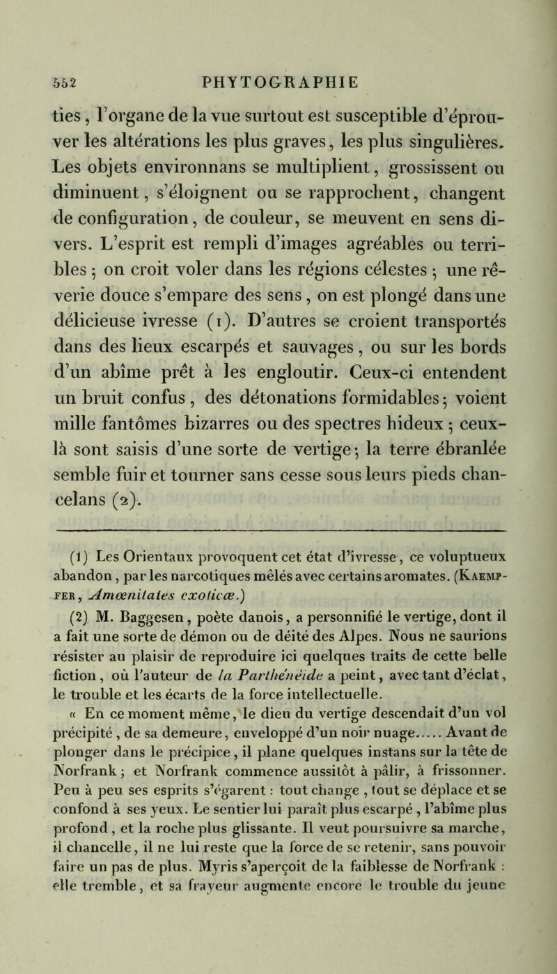ties, l’organe de la vue surtout est susceptible d’éprou- ver les altérations les plus graves, les plus singulières. Les objets environnans se multiplient, grossissent ou diminuent, s’éloignent ou se rapprochent, changent de configuration, de couleur, se meuvent en sens di- vers. L’esprit est rempli d’images agréables ou terri- bles 5 on croit voler dans les régions célestes ; une rê- verie douce s’empare des sens, on est plongé dans une délicieuse ivresse (1). D’autres se croient transportés dans des lieux escarpés et sauvages , ou sur les bords d’un abîme prêt à les engloutir. Ceux-ci entendent un bruit confus , des détonations formidables ; voient mille fantômes bizarres ou des spectres hideux ; ceux- là sont saisi s d’une sorte de vertige ; la terre ébranlée semble fuir et tourner sans cesse sous leurs pieds clian- celans (2). (1) Les Orientaux provoquent cet état d’ivresse , ce voluptueux abandon, par les narcotiques mêlés avec certains aromates. (Kaemp- per , Amœnitales cxoticœ.) (2) M. Baggesen, poète danois, a personnifié le vertige, dont il a fait une sorte de démon ou de déité des Alpes. Nous ne saurions résister au plaisir de reproduire ici quelques traits de cette belle fiction , où l’auteur de la Parthenéide a peint, avec tant d’éclat, le trouble et les écarts de la force intellectuelle. « En ce moment même, le dieu du vertige descendait d’un vol précipité , de sa demeure, enveloppé d’un noir nuage Avant de plonger dans le précipice , il plane quelques instans sur la tête de Norfrank ; et Norfrank commence aussilôt à pâlir, à frissonner. Peu à peu ses esprits s’égarent : tout change , fout se déplace et se confond à ses yeux. Le sentier lui paraît plus escarpé , l’abîme plus profond, et la roche plus glissante. Il veut poursuivre sa marche, il chancelle, il ne lui reste que la force de se retenir, sans pouvoir faire un pas de plus. Myris s’aperçoit de la faiblesse de Norfrank : elle tremble, et sa frayeur augmente encore le trouble du jeune