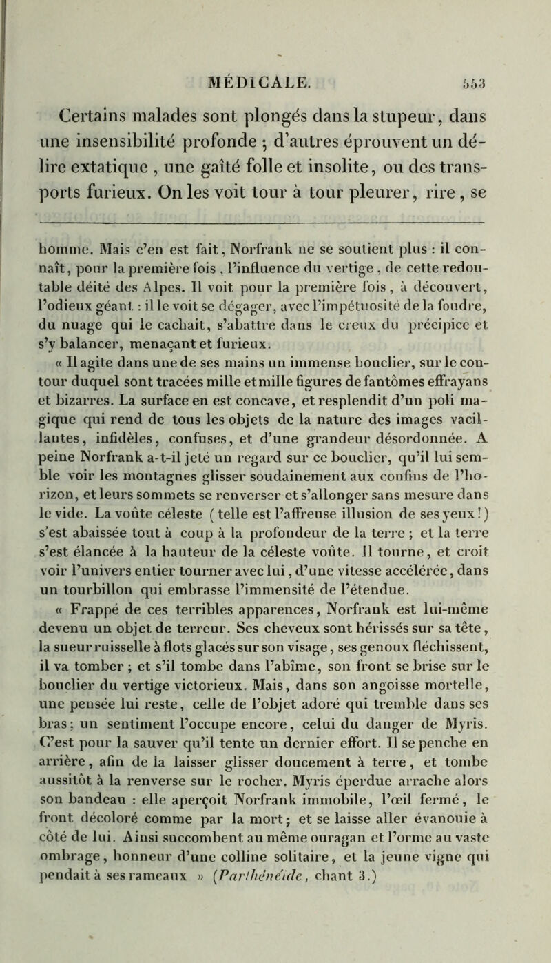 Certains malades sont plongés dans la stupeur, dans une insensibilité profonde -, d’autres éprouvent un dé- lire extatique , une gaîté folle et insolite, ou des trans- ports furieux. On les voit tour à tour pleurer, rire, se homme. Mais c’en est fait, Norfrank ne se soutient plus : il con- naît, pour la première fois , l’influence du vertige , de cette redou- table déité des Alpes. Il voit pour la première fois, à découvert, l’odieux géant : il le voit se dégager, avec l’impétuosité de la foudre, du nuage qui le cachait, s’abattre dans le creux du précipice et s’y balancer, menaçant et furieux. « Il agite dans une de ses mains un immense bouclier, sur le con- tour duquel sont tracées mille et mille figures de fantômes effrayans et bizarres. La surface en est concave, et resplendit d’un poli ma- gique qui rend de tous les objets de la nature des images vacil- lantes, infidèles, confuses, et d’une grandeur désordonnée. A peine Norfrank a-t-il jeté un regard sur ce bouclier, qu’il lui sem- ble voir les montagnes glisser soudainement aux confins de l’ho- rizon, et leurs sommets se renverser et s’allonger sans mesure dans le vide. La voûte céleste (telle est l’affreuse illusion de ses yeux î) s’est abaissée tout à coup à la profondeur de la terre ; et la terre s’est élancée à la hauteur de la céleste voûte. Il tourne, et croit voir l’univers entier tourner avec lui, d’une vitesse accélérée, dans un tourbillon qui embrasse l’immensité de l’étendue. « Frappé de ces terribles apparences, Norfrank est lui-même devenu un objet de terreur. Ses cheveux sont hérissés sur sa tête, la sueur ruisselle à flots glacés sur son visage, ses genoux fléchissent, il va tomber ; et s’il tombe dans l’abîme, son front se brise sur le bouclier du vertige victorieux. Mais, dans son angoisse mortelle, une pensée lui reste, celle de l’objet adoré qui tremble dans ses bras: un sentiment l’occupe encore, celui du danger de Myris. C’est pour la sauver qu’il tente un dernier effort. Il se penche en arrière, afin de la laisser glisser doucement à terre, et tombe aussitôt à la renverse sur le rocher. Myris éperdue arrache alors son bandeau : elle aperçoit Norfrank immobile, l’œil fermé, le front décoloré comme par la mort; et se laisse aller évanouie à côté de lui. Ainsi succombent au même ouragan et l’orme au vaste ombrage, honneur d’une colline solitaire, et la jeune vigne qui pendait à ses rameaux » [Parihènéide, chant 3.)
