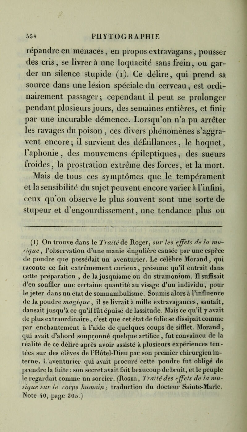 répandre en menaces, en propos extravagans , pousser des cris, se livrer à une loquacité sans frein, ou gar- der un silence stupide (i). Ce délire, qui prend sa source dans une lésion spéciale du cerveau, est ordi- nairement passager; cependant il peut se prolonger pendant plusieurs jours, des semaines entières, et finir par une incurable démence. Lorsqu’on n’a pu arrêter les ravages du poison , ces divers phénomènes s’aggra- vent encore; il survient des défaillances, le hoquet, l’aphonie, des mouvemens épileptiques, des sueurs froides, la prostration extrême des forces, et la mort. Mais de tous ces symptômes que le tempérament et la sensibilité du sujet peuvent encore varier à l’infini, ceux qu’on observe le plus souvent sont une sorte de stupeur et d’engourdissement, une tendance plus ou (1) On trouve dans le Traité de Roger, sur les effets de la mu- sique , l’observation d’une manie singulière causée par une espèce de poudre que possédait un aventurier. Le célèbre Morand, qui raconte ce fait extrêmement curieux, présume qu’il entrait dans cette préparation , de la jusquiame ou du stramonium. Il suffisait d’en souffler une certaine quantité au visage d’un individu, pour le jeter dans un état de somnambulisme. Soumis alors à l’influence de la poudre magique, il se livrait à mille extravagances, sautait, dansait jusqu’à ce qu’il fût épuisé de lassitude. Mais ce qu’il y avait de plus extraordinaire, c’est que cet état de folie se dissipait comme par enchantement à l’aide de quelques coups de sifflet. Morand, qui avait d’abord soupçonné quelque artifice , fut convaincu de la réalité de ce délire après avoir assisté à plusieurs expériences ten- tées sur des élèves de l’Hôtel-Dieu par son premier chirurgien in- terne. L’aventurier qui avait procuré cette poudre fut obligé de prendre la fuite : son secret avait fait beaucoup de bruit, et le peuple le regardait comme un sorcier. (Roger, Traité des effets de la mu- sique sur le corps huniain -, traduction du docteur Sainte-Marie. Note 40, page 305 )