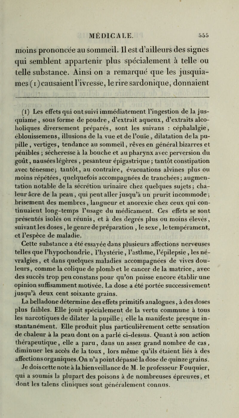 moins prononcée au sommeil. Il est d’ailleurs des signes qui semblent appartenir plus spécialement à telle ou telle substance. Ainsi on a remarqué que les jusquia- mes (i) causaient l’ivresse, le rire sardonique, donnaient (1) Les effets qui ont suivi immédiatement l’ingestion de la jus- quiame , sous forme de poudre, d’extrait aqueux, d’extraits alco- holiques diversement préparés, sont les suivans : céphalalgie, éblouissemens, illusions de la vue et de l’ouïe , dilatation delà pu- pille , vertiges, tendance au sommeil, rêves en général bizarres et pénibles ; sécheresse à la bouche et au pharynx avec perversion du goût, nausées légères , pesanteur épigastrique ; tantôt constipation avec ténesme; tantôt, au contraire, évacuations alvines plus ou moins répétées, quelquefois accompagnées de tranchées; augmen- tation notable delà sécrétion urinaire chez quelques sujets; cha- leur âcre de la peau, qui peut aller jusqu’à un prurit incommode ; brisement des membres, langueur et anorexie chez ceux qui con- tinuaient long-temps l’usage du médicament. Ces effets se sont présentés isolés ou réunis, et à des degrés plus ou moins élevés, suivant les doses, le genre de préparation , le sexe, le tempérament, et l’espèce de maladie. Cette substance a été essayée dans plusieurs affections nerveuses telles que l’hypochondrie, l’hystérie, l’asthme, l’épilepsie , les né- vralgies , et dans quelques maladies accompagnées de vives dou- leurs, comme la colique de plomb et le cancer de la matrice, avec des succès trop peu constans pour qu’on puisse encore établir une opinion suffisamment motivée. La dose a été portée successivement jusqu’à deux cent soixante grains. La belladone détermine des effets primitifs analogues, à des doses plus faibles. Elle jouit spécialement de la vertu commune à tous les narcotiques de dilater la pupille ; elle la manifeste presque in- stantanément. Elle produit plus particulièrement cette sensation de chaleur à la peau dont on a parlé ci-dessus. Quant à son action thérapeutique, elle a paru, dans un assez grand nombre de cas , diminuer les accès de la toux, lors même qu’ils étaient liés à des affections organiques. On n’a point dépassé la dose de quinze grains. Je dois cette note à la bienveillance de M. le professeur Fouquier, qui a soumis la plupart des poisons à de nombreuses épreuves, et dont les talens cliniques sont généralement connus.