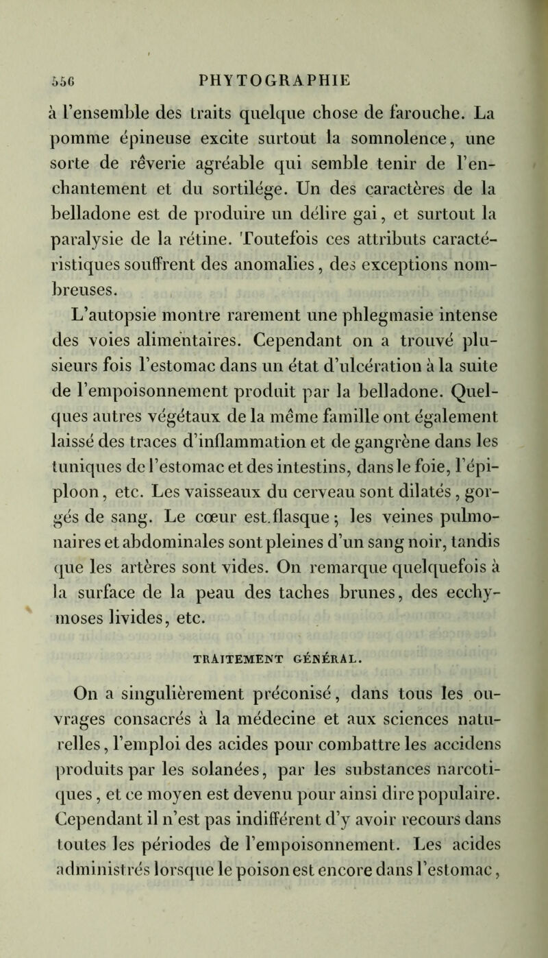 à l’ensemble des traits quelque chose de farouche. La pomme épineuse excite surtout la somnolence, une sorte de rêverie agréable qui semble tenir de l’en- chantement et du sortilège. Un des caractères de la belladone est de produire un délire gai, et surtout la paralysie de la rétine. Toutefois ces attributs caracté- ristiques souffrent des anomalies, des exceptions nom- breuses. L’autopsie montre rarement une phlegmasie intense des voies alimentaires. Cependant on a trouvé plu- sieurs fois l’estomac dans un état d’ulcération à la suite de l’empoisonnement produit par la belladone. Quel- ques antres végétaux de la même famille ont également laissé des traces d’inflammation et de gangrène dans les tuniques de l’estomac et des intestins, dans le foie, l’épi- ploon , etc. Les vaisseaux du cerveau sont dilatés, gor- gés de sang. Le cœur est.flasque ; les veines pulmo- naires et abdominales sont pleines d’un sang noir, tandis que les artères sont vides. On remarque quelquefois à la surface de la peau des taches brunes, des ecchy- moses livides, etc. TRAITEMENT GÉNÉRAL. On a singulièrement préconisé, dans tous les ou- vrages consacrés à la médecine et aux sciences natu- relles, l’emploi des acides pour combattre les accidens produits par les solanées, par les substances narcoti- ques , et ce moyen est devenu pour ainsi dire populaire. Cependant il n’est pas indifférent d’y avoir recours dans toutes les périodes de l’empoisonnement. Les acides administrés lorsque le poison est encore dans l’estomac,