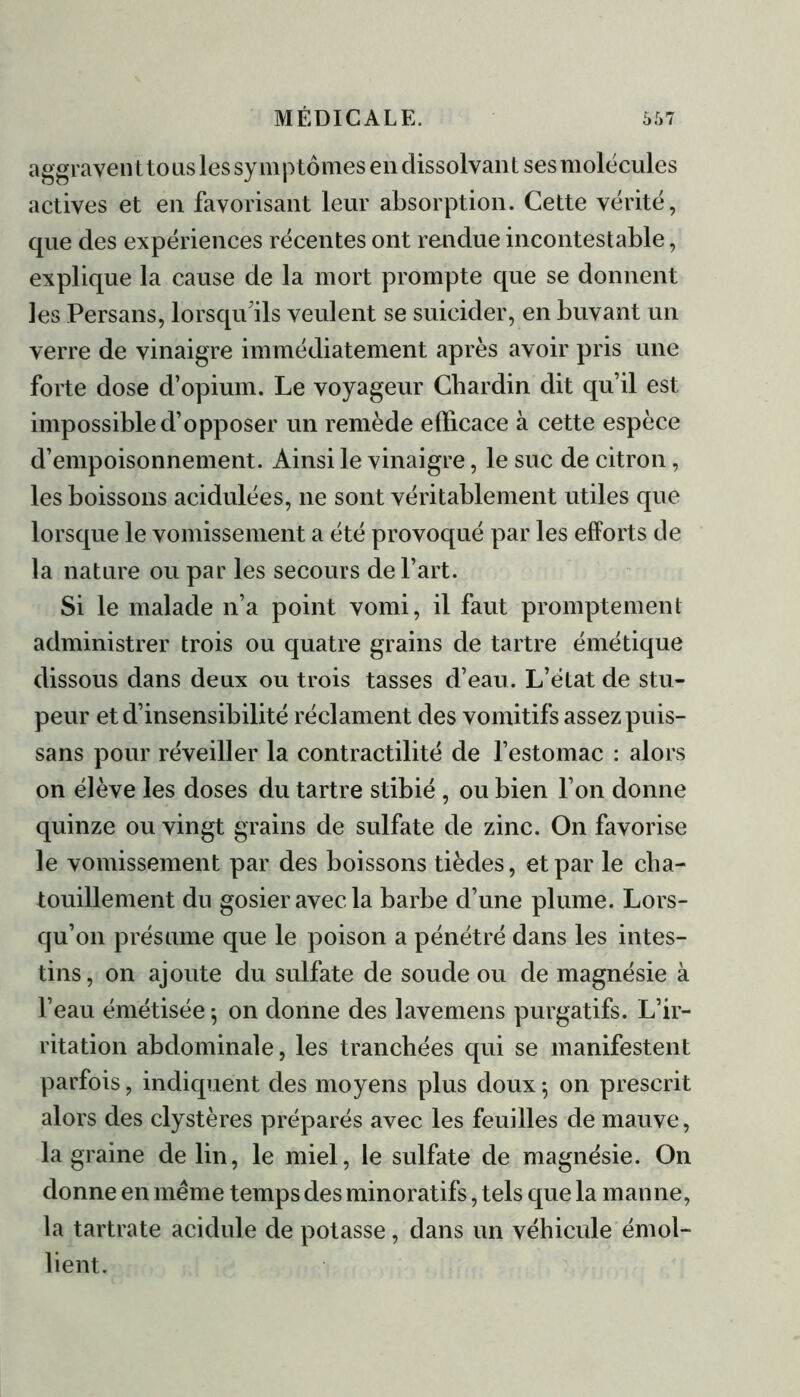 aggrave» t to us les symptômes en dissolvant ses molécules actives et en favorisant leur absorption. Cette vérité, que des expériences récentes ont rendue incontestable, explique la cause de la mort prompte que se donnent les Persans, lorsqu'ils veulent se suicider, en buvant un verre de vinaigre immédiatement après avoir pris une forte dose d’opium. Le voyageur Chardin dit qu’il est impossible d’opposer un remède efficace à cette espèce d’empoisonnement. Ainsi le vinaigre, le suc de citron, les boissons acidulées, ne sont véritablement utiles que lorsque le vomissement a été provoqué par les efforts de la nature ou par les secours de l’art. Si le malade n’a point vomi, il faut promptement administrer trois ou quatre grains de tartre émétique dissous dans deux ou trois tasses d’eau. L’état de stu- peur et d’insensibilité réclament des vomitifs assez puis- sans pour réveiller la contractilité de l’estomac : alors on élève les doses du tartre stibié , ou bien l’on donne quinze ou vingt grains de sulfate de zinc. On favorise le vomissement par des boissons tièdes, et par le cha- touillement du gosier avec la barbe d’une plume. Lors- qu’on présume que le poison a pénétré dans les intes- tins, on ajoute du sulfate de soude ou de magnésie à l’eau émétisée ^ on donne des lavemens purgatifs. L’ir- ritation abdominale, les tranchées qui se manifestent parfois, indiquent des moyens plus doux ; on prescrit alors des clystères préparés avec les feuilles de mauve, la graine de lin, le miel, le sulfate de magnésie. On donne en même temps des minoratifs, tels que la manne, la tartrate acidulé de potasse, dans un véhicule émol- lient.