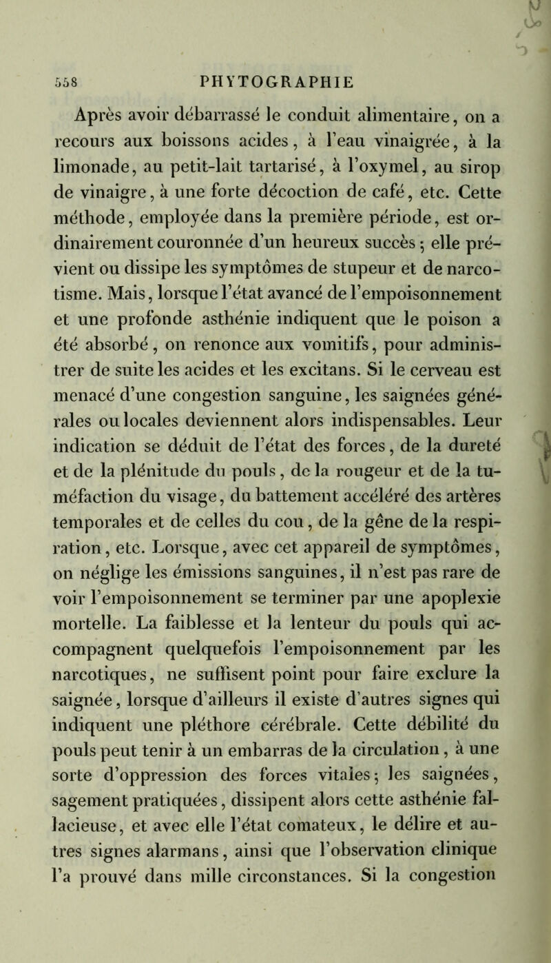 Après avoir débarrassé le conduit alimentaire, on a recours aux boissons acides, à l’eau vinaigrée, à la limonade, au petit-lait tartarisé, à l’oxymel, au sirop de vinaigre, à une forte décoction de café, etc. Cette méthode, employée dans la première période, est or- dinairement couronnée d’un heureux succès ; elle pré- vient ou dissipe les symptômes de stupeur et de narco- tisme. Mais, lorsque l’état avancé de l’empoisonnement et une profonde asthénie indiquent que le poison a été absorbé, on renonce aux vomitifs, pour adminis- trer de suite les acides et les excitans. Si le cerveau est menacé d’une congestion sanguine, les saignées géné- rales ou locales deviennent alors indispensables. Leur indication se déduit de l’état des forces, de la dureté et de la plénitude du pouls, de la rougeur et de la tu- méfaction du visage, du battement accéléré des artères temporales et de celles du cou, de la gêne de la respi- ration, etc. Lorsque, avec cet appareil de symptômes, on néglige les émissions sanguines, il n’est pas rare de voir rempoisonnement se terminer par une apoplexie mortelle. La faiblesse et la lenteur du pouls qui ac- compagnent quelquefois l’empoisonnement par les narcotiques, ne suffisent point pour faire exclure la saignée, lorsque d’ailleurs il existe d’autres signes qui indiquent une pléthore cérébrale. Cette débilité du pouls peut tenir à un embarras de la circulation, à une sorte d’oppression des forces vitales; les saignées, sagement pratiquées, dissipent alors cette asthénie fal- lacieuse, et avec elle l’état comateux, le délire et au- tres signes alarmans, ainsi que l’observation clinique l’a prouvé dans mille circonstances. Si la congestion