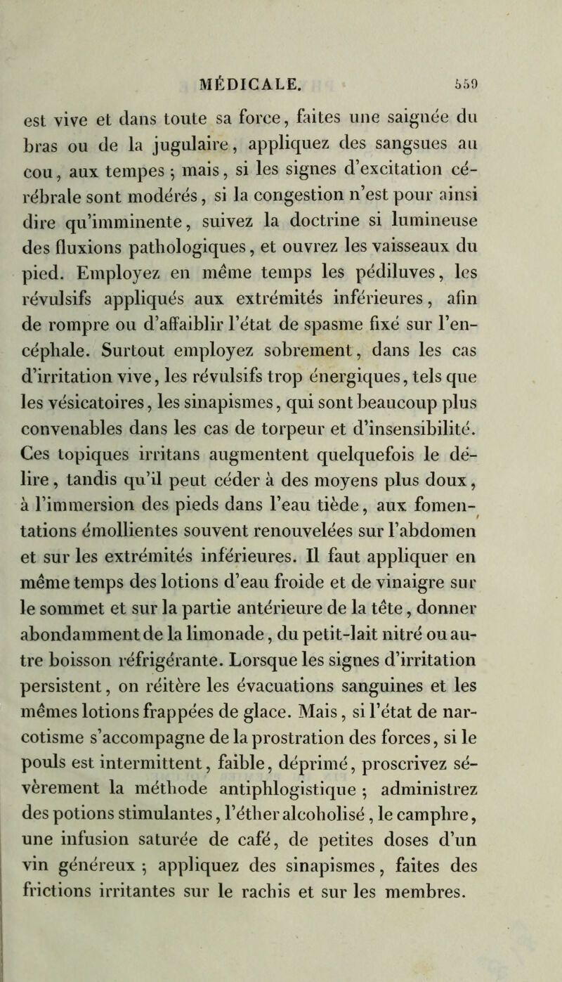 est vive et dans toute sa force, faites une saignée du bras ou de la jugulaire, appliquez des sangsues au cou, aux tempes 5 mais, si les signes d’excitation cé- rébrale sont modérés, si la congestion n’est pour ainsi dire qu’imminente, suivez la doctrine si lumineuse des fluxions pathologiques, et ouvrez les vaisseaux du pied. Employez en même temps les pédiluves, les révulsifs appliqués aux extrémités inférieures, afin de rompre ou d’affaiblir l’état de spasme fixé sur l’en- cépliale. Surtout employez sobrement, dans les cas d’irritation vive, les révulsifs trop énergiques, tels que les vésicatoires, les sinapismes, qui sont beaucoup plus convenables dans les cas de torpeur et d’insensibilité. Ces topiques irritans augmentent quelquefois le dé- lire , tandis qu’il peut céder à des moyens plus doux, à l’immersion des pieds dans l’eau tiède, aux fomen- tations émollientes souvent renouvelées sur l’abdomen et sur les extrémités inférieures. Il faut appliquer en même temps des lotions d’eau froide et de vinaigre sur le sommet et sur la partie antérieure de la tête, donner abondamment de la limonade, du petit-lait nitré ou au- tre boisson réfrigérante. Lorsque les signes d’irritation persistent, on réitère les évacuations sanguines et les mêmes lotions frappées de glace. Mais, si l’état de nar- cotisme s’accompagne de la prostration des forces, si le pouls est intermittent, faible, déprimé, proscrivez sé- vèrement la méthode antiphlogistique ; administrez des potions stimulantes, l’étheralcoholisé, le camphre, une infusion saturée de café, de petites doses d’un vin généreux ; appliquez des sinapismes, faites des frictions irritantes sur le rachis et sur les membres.