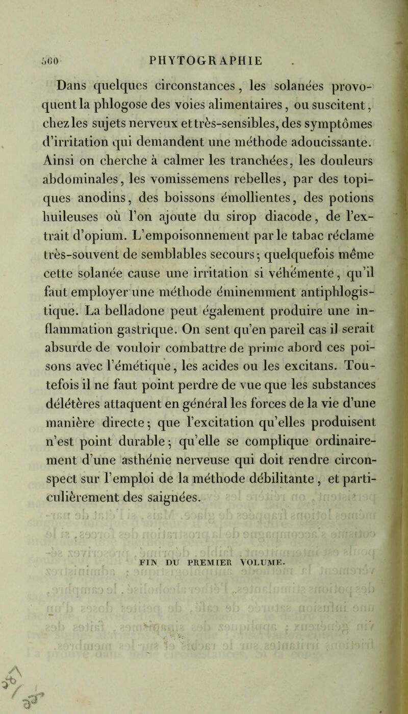Dans quelques circonstances, les solanées provo- quent la phlogose des voies alimentaires, ou suscitent, chez les sujets nerveux et très-sensibles, des symptômes d’irritation qui demandent une méthode adoucissante. Ainsi on cherche à calmer les tranchées, les douleurs abdominales, les vomissemens rebelles, par des topi- ques anodins, des boissons émollientes, des potions huileuses où l’on ajoute du sirop diacode, de l’ex- trait d’opium. L’empoisonnement parle tabac réclame très-souvent de semblables secours -, quelquefois même cette solanée cause une irritation si véhémente, qu’il faut employer une méthode éminemment antiphlogis- tique. La belladone peut également produire une in- flammation gastrique. On sent qu’en pareil cas il serait absurde de vouloir combattre de prime abord ces poi- sons avec l’émétique, les acides ou les exeitans. Tou- tefois il ne faut point perdre de vue que les substances délétères attaquent en général les forces de la vie d’une manière directe -, que l’excitation qu’elles produisent n’est point durable ^ qu’elle se complique ordinaire- ment d’une asthénie nerveuse qui doit rendre circon- spect sur l’emploi de la méthode débilitante, et parti- culièrement des saignées. FIN DU PREMIER VOLUME-