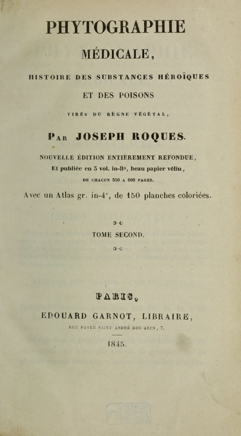 MÉDICALE, HISTOIRE DES SUBSTANCES HÉROÏQUES ET DES POISONS TIRÉS DU RÈGNE VÉGÉTAL, Par JOSEPH ROQUES. NOUVELLE ÉDITION ENTIÈREMENT REFONDUE, Et publiée en 5 vol. in-8°, beau papier vélin, DE CHACUN 550 A 600 PAGES. Avec un Atlas gr. in-4°, de 150 planches coloriées. ' OO TOME SECOND. VAUie» EDOUARD GARNOT, LIBRAIRE, RUE PAVÉE SAïNT-ANDRÉ DES-ARCS , 7. 1845.