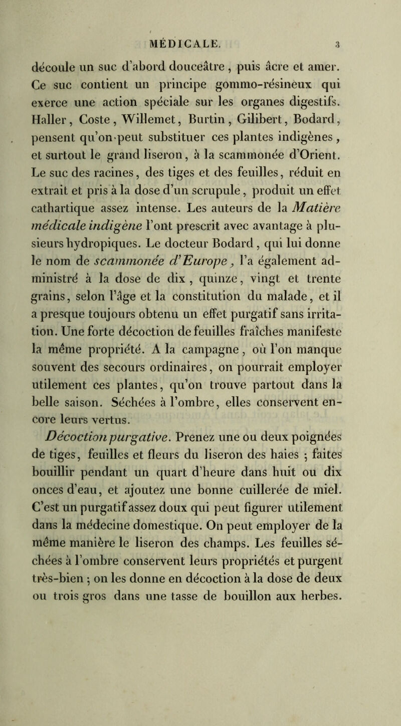 découle un suc d’abord douceâtre , puis âcre et amer. Ce suc contient un principe gommo-résineux qui exerce une action spéciale sur les organes digestifs. Haller, Coste , Willemet, Burtin , Gilibert, Bodard, pensent qu’on «peut substituer ces plantes indigènes, et surtout le grand liseron, à la scammonée d’Orient. Le suc des racines, des tiges et des feuilles, réduit en extrait et pris à la dose d’un scrupule, produit un effet cathartique assez intense. Les auteurs de la Matière médicale indigène l’ont prescrit avec avantage à plu- sieurs hydropiques. Le docteur Bodard, qui lui donne le nom de scammonée d’Europe, l’a également ad- ministré à la dose de dix , quinze, vingt et trente grains, selon l’âge et la constitution du malade, et il a presque toujours obtenu un effet purgatif sans irrita- tion. Une forte décoction de feuilles fraîches manifeste la même propriété. A la campagne, où l’on manque souvent des secours ordinaires, on pourrait employer utilement ces plantes, qu’on trouve partout dans la belle saison. Séchées à l’ombre, elles conservent en- core leurs vertus. Décoction purgative. Prenez une ou deux poignées de tiges, feuilles et fleurs du liseron des haies ; faites bouillir pendant un quart d’heure dans huit ou dix onces d’eau, et ajoutez une bonne cuillerée de miel. C’est un purgatif assez doux qui peut figurer utilement dans la médecine domestique. On peut employer de la même manière le liseron des champs. Les feuilles sé- chées à l’ombre conservent leurs propriétés et purgent très-bien -, on les donne en décoction à la dose de deux ou trois gros dans une tasse de bouillon aux herbes.
