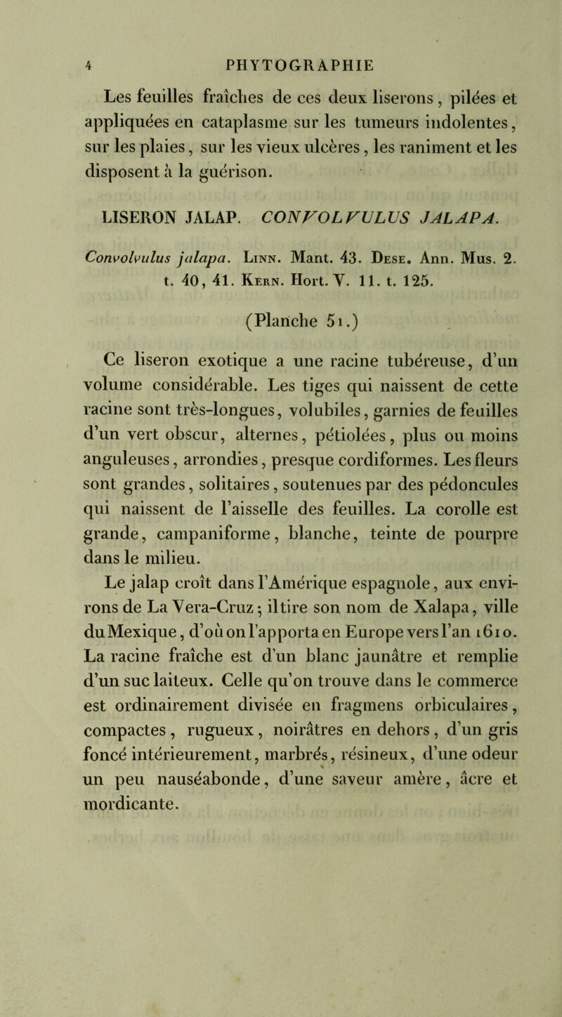 Les feuilles fraîches de ces deux liserons , pilées et appliquées en cataplasme sur les tumeurs indolentes, sur les plaies, sur les vieux ulcères, les raniment et les disposent à la guérison. LISERON JALAP. CONVOLVULUS J AL AP A. Convolvulus jalapa. Linn. Mant. 43. Dese. Ann. Mus. 2. t. 40, 41. Kern. Hort. Y. 11. t. 125. (Planche 5i.) Ce liseron exotique a une racine tubéreuse, d’un volume considérable. Les tiges qui naissent de cette racine sont très-longues, volubiles, garnies de feuilles d’un vert obscur, alternes, pétiolées, plus ou moins anguleuses, arrondies, presque cordiformes. Les fleurs sont grandes, solitaires, soutenues par des pédoncules qui naissent de l’aisselle des feuilles. La corolle est grande, campaniforme, blanche, teinte de pourpre dans le milieu. Le jalap croît dans l’Amérique espagnole, aux envi- rons de La Vera-Cruz-, il tire son nom de Xalapa, ville duMexique, d’où on l’apporta en Europe vers l’an l6io. La racine fraîche est d’un blanc jaunâtre et remplie d’un suc laiteux. Celle qu’on trouve dans le commerce est ordinairement divisée en fragmens orbiculaires, compactes , rugueux, noirâtres en dehors, d’un gris foncé intérieurement, marbrés, résineux, d’une odeur un peu nauséabonde, d’une saveur amère, âcre et mordicante.