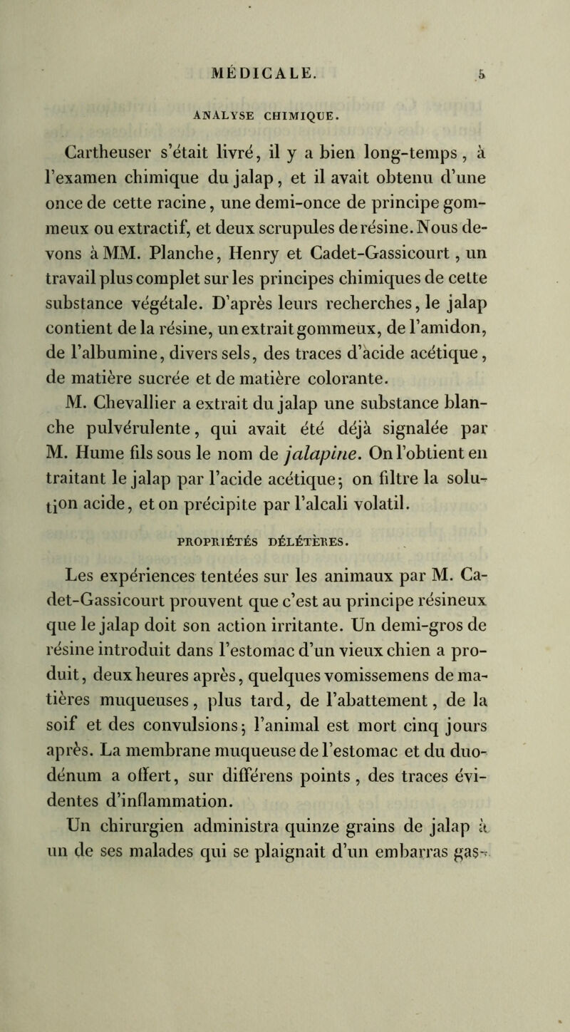 ANALYSE CHIMIQUE. Cartheuser s’était livré, il y a bien long-temps, à l’examen chimique du jalap, et il avait obtenu d’une once de cette racine, une demi-once de principe gom- meux ou extractif, et deux scrupules de résine. Nous de- vons à MM. Planche, Henry et Cadet-Gassicourt, un travail plus complet sur les principes chimiques de cette substance végétale. D’après leurs recherches, le jalap contient de la résine, un extrait gommeux, de l’amidon, de l’albumine, divers sels, des traces d’acide acétique, de matière sucrée et de matière colorante. M. Chevallier a extrait du jalap une substance blan- che pulvérulente, qui avait été déjà signalée par M. Hume fils sous le nom de jalaplne. On l’obtient en traitant le jalap par l’acide acétique ; on filtre la solu- tion acide, et on précipite par l’alcali volatil. PROPRIÉTÉS DÉLÉTÈRES. Les expériences tentées sur les animaux par M. Ca- det-Gassicourt prouvent que c’est au principe résineux que le jalap doit son action irritante. Un demi-gros de résine introduit dans l’estomac d’un vieux chien a pro- duit , deux heures après, quelques vomissemens de ma- tières muqueuses, plus tard, de l’abattement, de la soif et des convulsions 5 l’animal est mort cinq jours après. La membrane muqueuse de l’estomac et du duo- dénum a offert, sur différens points, des traces évi- dentes d’inflammation. Un chirurgien administra quinze grains de jalap il un de ses malades qui se plaignait d’un embarras gas~