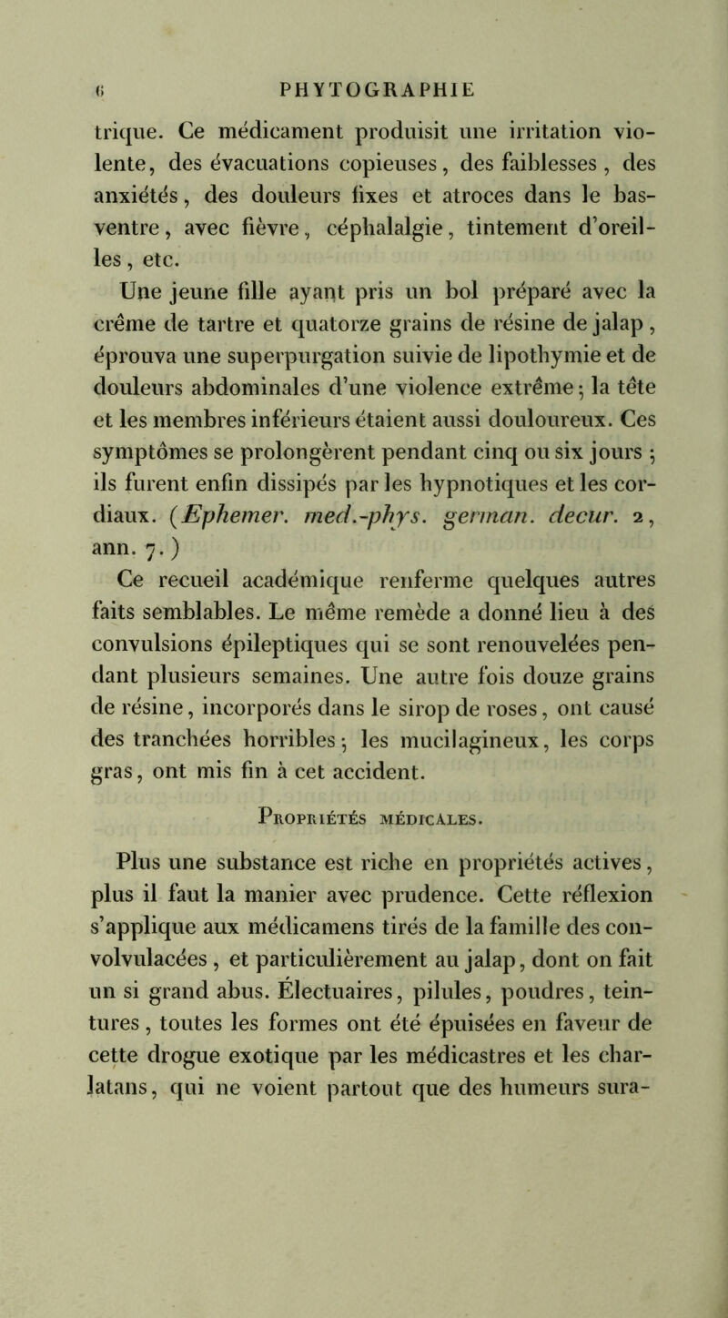 trique. Ce médicament produisit une irritation vio- lente, des évacuations copieuses, des faiblesses , des anxiétés, des douleurs fixes et atroces dans le bas- ventre , avec fièvre, céphalalgie, tintement d’oreil- les , etc. Une jeune fille ayant pris un bol préparé avec la crème de tartre et quatorze grains de résine de jalap, éprouva une superpurgation suivie de lipothymie et de douleurs abdominales d’une violence extrême ; la tête et les membres inférieurs étaient aussi douloureux. Ces symptômes se prolongèrent pendant cinq ou six jours \ ils furent enfin dissipés par les hypnotiques et les cor- diaux. (Ephemer. med.-phys. german. decur. 2, ann. 7. ) Ce recueil académique renferme quelques autres faits semblables. Le même remède a donné lieu à des convulsions épileptiques qui se sont renouvelées pen- dant plusieurs semaines. Une autre fois douze grains de résine, incorporés dans le sirop de roses, ont causé des tranchées horribles-, les mucilagineux, les corps gras, ont mis fin à cet accident. Propriétés médicales. Plus une substance est riche en propriétés actives, plus il faut la manier avec prudence. Cette réflexion s’applique aux médicamens tirés de la famille des con- volvulacées , et particulièrement au jalap, dont on fait un si grand abus. Électuaires, pilules, poudres, tein- tures , toutes les formes ont été épuisées en faveur de cette drogue exotique par les médicastres et les char- latans, qui ne voient partout que des humeurs sura-